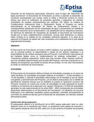 reducción de las dinámicas destructivas. Asimismo, para el logro del “Desarrollo del
tejido económico” el Documento de Formulación se limita a plantear el desarrollo de
iniciativas empresariales que incidan sobre la oferta y demanda turística al mismo
tiempo que prevé la realización de proyectos agrícolas y pesqueros sin plantear
indicadores de carácter socioeconómico por alcanzar. Por último, en materia de
Fortalecimiento Institucional local y Participación Social, el Proyecto se centra
esencialmente en la formulación de Planes de Ordenamiento Urbano y la
correspondiente satisfacción de las necesidades de agua y saneamiento sin establecer
índices de reducción de la contaminación o de satisfacción de los respectivos servicios.
En términos de definición de indicadores de resultado el documento de Formulación
resulta por lo tanto cualitativamente insuficiente, aunque esta deficiencia no parece
haber incidido en la calidad de los resultados realmente logrados. A lo largo de la
ejecución el Proyecto ha sabido dar más contenidos a los indicadores de lo que estaba
originalmente formulado.

Hipótesis

El Documento de Formulación se limita a definir hipótesis muy generales relacionadas
con la voluntad política, la disponibilidad e interés de los actores implicados o la
disponibilidad de los medios necesarios para el Proyecto, Una definición más precisa de
las hipótesis fatales como la “implementación de políticas ambientales” y las
“inversiones públicas respectivas” habría sido más correcto. Otros “factores externos”
que han resultado determinantes para el éxito del Proyecto, como las inversiones en un
sistema de transportes que facilite el acceso de los turistas, no han sido mencionados
en el ML en momento de la formulación.

Actividades

El Documento de Formulación define el listado de Actividades previstas en el marco de
cada resultado (12 actividades principales relativas al resultado 1, 14 del resultado 2 y
13 del resultado 3, además 9 actividades relacionadas con el resultado 0 que se refiere
a la gestión y administración del Proyecto), con el relativo presupuesto. Es un detalle de
planificación bastante preciso que ha facilitado la puesta en operación sucesiva del
Proyecto, tomando en cuenta que el plan de actividades ha sido respetado en buena
medida en el momento de la ejecución (ver capítulo “Eficiencia”). El Plan de Actividades
generales ha sido reestructurado en los años 2002 – 2003 incorporando las Actividades
específicas determinadas en el Documento de Formulación. La utilización de recursos
financieros a los diferentes resultados parece equilibrado, orientado principalmente al
suministro de asistencia técnica para el desarrollo de actividades con elevado carácter
demostrativo-piloto.

Confección del presupuesto
El presupuesto relativo a la contribución de la AECI parece adecuado, tanto en valor
absoluto como en su repartición por rubros. La proporción entre gastos de inversión y
otros gastos resulta de cerca de 50% cada uno, lo que confirma el carácter del proyecto


                       Evaluación. Proyecto Integral Río San Juan. Nicaragua       10
 