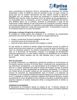 como suministrador de Asistencia Técnica, acompañada de inversiones de carácter
demostrativo y piloto. El detalle de costo por actividad ha sido, sin lugar a dudas, de
ayuda para que se evitaran desviaciones del plan original, durante la ejecución.
Discutibles son, sin embargo, los rubros que constituyen un subsidio transitorio al
MARENA para financiar costos recurrentes como los salarios de los guardaparques y
los combustibles para su movilización, ya que no facilitan la sotenibilidad del servicio.
Una debilidad grave, por el contrario, concierne al presupuesto a cargo de las
Instituciones Locales respecto al cual el Documento de Formulación se limita a reportar
unos montos anuales por fuente, sin especificar a qué actividades corresponden, siendo
las especificadas totalmente a cargo del presupuesto AECI. El presupuesto a cargo de
la contraparte queda así muy poco formalizado.

Estrategia y enfoque integral de la intervención
El concepto de modelo parece bien planteado si se consideran las características
particulares de la zona del Río San Juan, donde se conjugan aspectos de:

•   manejo y conservación de áreas protegidas de alto valor
•   control del avance de la frontera agrícola
•   potencial turístico debido al elevado valor ecológico y cultural.

En este sentido se confirma el carácter integral del Proyecto, aunque se justifica la
acción puntual que prevé realizar en un territorio y número de temas circunscritos, con
vista a la ampliación posterior. Se lamenta eventualmente la falta de una estrategia
clara, en el documento de formulación, respecto a la estrategia de diversificación
productiva agropecuaria y un plan orgánico respecto a la rehabilitación de la Fortaleza
de El Castillo, ambos aspectos que han sido definidos poco a poco, durante la
ejecución.

Plan de ejecución
El montaje institucional y la organización operacional previstas en el Documento de
Formulación parecen correctos. El Comité Rector, constituido entre representantes de
las instituciones nicaragüenses y los representantes de la Embajada de España y la
AECI es un órgano apropiado para dirigir la política del Proyecto, aunque se lamenta
que en su seno no estén representadas las poblaciones beneficiarias. El montaje de
una Unidad técnica de Gestión dirigida por dos codirectores responde a un correcto
principio de repartición de responsabilidades entre el donante y la institución de
contraparte. Es una modalidad ampliamente experimentada por la cooperación de la CE
en AL y adoptada en todos los proyectos integrales del Programa Araucaria, aunque
recientemente la misma modalidad ha sido criticada por favorecer el aislamiento del los
proyectos respecto al contexto institucional oficial y consiguientemente no facilitar su
sostenibilidad.

Viabilidad/sostenibilidad
El Documento de Formulación reporta un análisis de los 6 factores estándar de
viabilidad/sostenibilidad (según la metodología del Marco Lógico), permitiendo adelantar


                        Evaluación. Proyecto Integral Río San Juan. Nicaragua     11
 