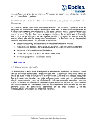 una verificación a priori de los mismos. Al respecto se observa que el ejercicio resulta
un poco superficial y genérico.

Pertinencia en el marco de los compromisos de la Cooperación Española con
Nicaragua

El Proyecto del Río San Juan, identificado en 2002, se enmarcó originalmente en el
programa de cooperación España-Nicaragua 2002-2004. Al renovar el compromiso de
Cooperación en Mayo 2005 mediante el Acta de la Comisión Mixta, España y Nicaragua
mantuvieron el Río San Juan como proyecto prioritario. Se constata que el Proyecto
responde a varias orientaciones expresadas en este documento, no solamente en lo
que se refiere a la prioridad geográfica Departamento de Río San Juan y a la prioridad
sectorial ‘Medio Ambiente’, sino también en temas de:
   •   descentralización y fortalecimiento de las administraciones locales
   •   fortalecimiento de los sectores productivos (promoción del turismo sostenible)
   •   formación ocupacional e inserción laboral
   •   conservación y recuperación del patrimonio cultural
   •   acceso al agua potable y saneamiento básico.


2. Eficiencia

2.1. Calendario de ejecución

Al momento de la Evaluación el Proyecto se encuentra a mediados del quinto y ultimo
año de ejecución. Identificado a mediados del 2001, la ejecución tomó inicio formal en
enero de 2002 con la constitución de la codirección. A lo largo del período trascurrido
las actividades planificadas han sido realizadas con regularidad, no detectándose
ningún inconveniente grave en el desarrollo del calendario de ejecución. Los tres
componentes han recibido la atención del Proyecto de forma secuencial, observándose
una concentración de actividades relativas al componente biodiversidad en los dos
primeros años, del componente económico en los años centrales y en las
infraestructuras urbanas en los años más recientes.




                        Evaluación. Proyecto Integral Río San Juan. Nicaragua     12
 