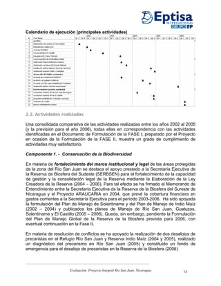 Calendario de ejecución (principales actividades)




2.2. Actividades realizadas

Una consolidada comparativa de las actividades realizadas entre los años 2002 al 2005
(y la previsión para el año 2006), todas ellas en correspondencia con las actividades
identificadas en el Documento de Formulación de la FASE I, preparado por el Proyecto
en ocasión de la Formulación de la FASE II, muestra un grado de cumplimiento de
actividades muy satisfactorio.

Componente 1. - Conservación de la Biodiversidad

En materia de fortalecimiento del marco institucional y legal de las áreas protegidas
de la zona del Río San Juan se destaca el apoyo prestado a la Secretaría Ejecutiva de
la Reserva de Biosfera del Sudeste (SERBSEN) para el fortalecimiento de la capacidad
de gestión y la consolidación legal de la Reserva mediante la Elaboración de la Ley
Creadora de la Reserva (2004 – 2006). Para tal efecto se ha firmado el Memorando de
Entendimiento entre la Secretaría Ejecutiva de la Reserva de la Biosfera del Sureste de
Nicaragua y el Proyecto ARAUCARIA en 2004, que prevé la cobertura financiera en
gastos corrientes a la Secretaría Ejecutiva para el período 2003-2006. Ha sido apoyada
la formulación del Plan de Manejo de Solentiname y del Plan de Manejo de Indio Maíz
(2002 – 2004) y publicados los planes de Manejo de Río San Juan, Guatuzos,
Solentiname y El Castillo (2005 – 2006). Queda, sin embargo, pendiente la Formulación
del Plan de Manejo Global de la Reserva de la Biosfera prevista para 2006, con
eventual continuación en la Fase II.

En materia de resolución de conflictos se ha apoyado la realización de dos desalojos de
precaristas en el Refugio Río San Juan y Reserva Indio Maíz (2004 y 2005), realizado
un diagnóstico del precarismo en Río San Juan (2005) y constituido un fondo de
emergencia para el desalojo de precaristas en la Reserva de la Biosfera (2006)



                      Evaluación. Proyecto Integral Río San Juan. Nicaragua     13
 