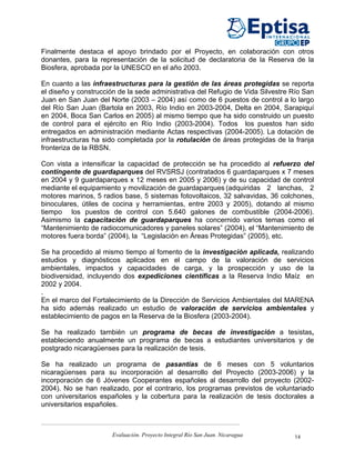 Finalmente destaca el apoyo brindado por el Proyecto, en colaboración con otros
donantes, para la representación de la solicitud de declaratoria de la Reserva de la
Biosfera, aprobada por la UNESCO en el año 2003.

En cuanto a las infraestructuras para la gestión de las áreas protegidas se reporta
el diseño y construcción de la sede administrativa del Refugio de Vida Silvestre Río San
Juan en San Juan del Norte (2003 – 2004) así como de 6 puestos de control a lo largo
del Río San Juan (Bartola en 2003, Río Indio en 2003-2004, Delta en 2004, Sarapiquí
en 2004, Boca San Carlos en 2005) al mismo tiempo que ha sido construido un puesto
de control para el ejército en Río Indio (2003-2004). Todos los puestos han sido
entregados en administración mediante Actas respectivas (2004-2005). La dotación de
infraestructuras ha sido completada por la rotulación de áreas protegidas de la franja
fronteriza de la RBSN.

Con vista a intensificar la capacidad de protección se ha procedido al refuerzo del
contingente de guardaparques del RVSRSJ (contratados 6 guardaparques x 7 meses
en 2004 y 9 guardaparques x 12 meses en 2005 y 2006) y de su capacidad de control
mediante el equipamiento y movilización de guardaparques (adquiridas 2 lanchas, 2
motores marinos, 5 radios base, 5 sistemas fotovoltaicos, 32 salvavidas, 36 colchones,
binoculares, útiles de cocina y herramientas, entre 2003 y 2005), dotando al mismo
tiempo los puestos de control con 5.640 galones de combustible (2004-2006).
Asimismo la capacitación de guardaparques ha concernido varios temas como el
“Mantenimiento de radiocomunicadores y paneles solares” (2004), el “Mantenimiento de
motores fuera borda” (2004), la “Legislación en Áreas Protegidas” (2005), etc.

Se ha procedido al mismo tiempo al fomento de la investigación aplicada, realizando
estudios y diagnósticos aplicados en el campo de la valoración de servicios
ambientales, impactos y capacidades de carga, y la prospección y uso de la
biodiversidad, incluyendo dos expediciones científicas a la Reserva Indio Maíz en
2002 y 2004.
.
En el marco del Fortalecimiento de la Dirección de Servicios Ambientales del MARENA
ha sido además realizado un estudio de valoración de servicios ambientales y
establecimiento de pagos en la Reserva de la Biosfera (2003-2004).

Se ha realizado también un programa de becas de investigación a tesistas,
estableciendo anualmente un programa de becas a estudiantes universitarios y de
postgrado nicaragüenses para la realización de tesis.

Se ha realizado un programa de pasantías de 6 meses con 5 voluntarios
nicaragüenses para su incorporación al desarrollo del Proyecto (2003-2006) y la
incorporación de 6 Jóvenes Cooperantes españoles al desarrollo del proyecto (2002-
2004). No se han realizado, por el contrario, los programas previstos de voluntariado
con universitarios españoles y la cobertura para la realización de tesis doctorales a
universitarios españoles.



                      Evaluación. Proyecto Integral Río San Juan. Nicaragua      14
 