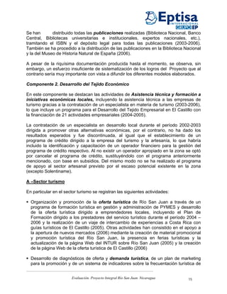 Se han       distribuido todas las publicaciones realizadas (Biblioteca Nacional, Banco
Central, Bibliotecas universitarias e institucionales, expertos nacionales, etc.),
tramitando el ISBN y el depósito legal para todas las publicaciones (2003-2006).
También se ha procedido a la distribución de las publicaciones en la Biblioteca Nacional
y la del Museo de Historia Natural de España (2006).

A pesar de la riquísima documentación producida hasta el momento, se observa, sin
embargo, un esfuerzo insuficiente de sistematización de los logros del Proyecto que al
contrario sería muy importante con vista a difundir los diferentes modelos elaborados.

Componente 2. Desarrollo del Tejido Económico

En este componente se destacan las actividades de Asistencia técnica y formación a
iniciativas económicas locales, incluyendo la asistencia técnica a las empresas de
turismo gracias a la contratación de un especialista en materia de turismo (2003-2006),
lo que incluye un programa para el Desarrollo del Tejido Empresarial en El Castillo con
la financiación de 21 actividades empresariales (2004-2005).

La contratación de un especialista en desarrollo local durante el período 2002-2003
dirigida a promover otras alternativas económicas, por el contrario, no ha dado los
resultados esperados y fue discontinuada, al igual que el establecimiento de un
programa de crédito dirigido a la empresa del turismo y la artesanía, lo que habría
incluido la identificación y capacitación de un operador financiero para la gestión del
programa de crédito respectivo. Al no existir un operador apropiado en la zona se optó
por cancelar el programa de crédito, sustituyéndolo con el programa anteriormente
mencionado, con base en subsidios. Del mismo modo no se ha realizado el programa
de apoyo al sector artesanal previsto por el escaso potencial existente en la zona
(excepto Solentiname).

A –Sector turismo

En particular en el sector turismo se registran las siguientes actividades:

  Organización y promoción de la oferta turística de Río San Juan a través de un
  programa de formación turística en gestión y administración de PYMES y desarrollo
  de la oferta turística dirigido a emprendedores locales, incluyendo el Plan de
  Formación dirigido a los prestadores del servicio turístico durante el período 2004 –
  2006 y la realización de un viaje de intercambio de experiencias a Costa Rica con
  guías turísticos de El Castillo (2005). Otras actividades han consistido en el apoyo a
  la apertura de nuevos mercados (2006) mediante la creación de material promocional
  y promoción turística del Río San Juan, la presencia en ferias turísticas y la
  actualización de la página Web del INTUR sobre Río San Juan (2005) y la creación
  de la página Web de la oferta turística de El Castillo (2006)

  Desarrollo de diagnósticos de oferta y demanda turística, de un plan de marketing
  para la promoción y de un sistema de indicadores sobre la frecuentación turística de


                       Evaluación. Proyecto Integral Río San Juan. Nicaragua     15
 