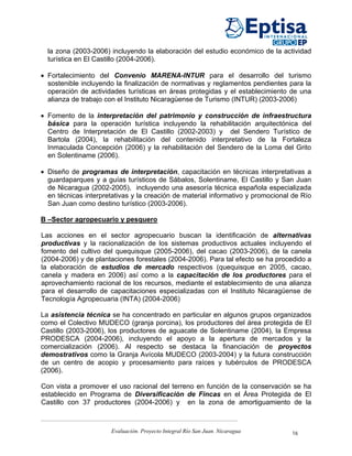 la zona (2003-2006) incluyendo la elaboración del estudio económico de la actividad
  turística en El Castillo (2004-2006).

• Fortalecimiento del Convenio MARENA-INTUR para el desarrollo del turismo
  sostenible incluyendo la finalización de normativas y reglamentos pendientes para la
  operación de actividades turísticas en áreas protegidas y el establecimiento de una
  alianza de trabajo con el Instituto Nicaragüense de Turismo (INTUR) (2003-2006)

• Fomento de la interpretación del patrimonio y construcción de infraestructura
  básica para la operación turística incluyendo la rehabilitación arquitectónica del
  Centro de Interpretación de El Castillo (2002-2003) y del Sendero Turístico de
  Bartola (2004), la rehabilitación del contenido interpretativo de la Fortaleza
  Inmaculada Concepción (2006) y la rehabilitación del Sendero de la Loma del Grito
  en Solentiname (2006).

• Diseño de programas de interpretación, capacitación en técnicas interpretativas a
  guardaparques y a guías turísticos de Sábalos, Solentiname, El Castillo y San Juan
  de Nicaragua (2002-2005), incluyendo una asesoría técnica española especializada
  en técnicas interpretativas y la creación de material informativo y promocional de Río
  San Juan como destino turístico (2003-2006).

B –Sector agropecuario y pesquero

Las acciones en el sector agropecuario buscan la identificación de alternativas
productivas y la racionalización de los sistemas productivos actuales incluyendo el
fomento del cultivo del quequisque (2005-2006), del cacao (2003-2006), de la canela
(2004-2006) y de plantaciones forestales (2004-2006). Para tal efecto se ha procedido a
la elaboración de estudios de mercado respectivos (quequisque en 2005, cacao,
canela y madera en 2006) así como a la capacitación de los productores para el
aprovechamiento racional de los recursos, mediante el establecimiento de una alianza
para el desarrollo de capacitaciones especializadas con el Instituto Nicaragüense de
Tecnología Agropecuaria (INTA) (2004-2006)

La asistencia técnica se ha concentrado en particular en algunos grupos organizados
como el Colectivo MUDECO (granja porcina), los productores del área protegida de El
Castillo (2003-2006), los productores de aguacate de Solentiname (2004), la Empresa
PRODESCA (2004-2006), incluyendo el apoyo a la apertura de mercados y la
comercialización (2006). Al respecto se destaca la financiación de proyectos
demostrativos como la Granja Avícola MUDECO (2003-2004) y la futura construcción
de un centro de acopio y procesamiento para raíces y tubérculos de PRODESCA
(2006).

Con vista a promover el uso racional del terreno en función de la conservación se ha
establecido en Programa de Diversificación de Fincas en el Área Protegida de El
Castillo con 37 productores (2004-2006) y en la zona de amortiguamiento de la



                      Evaluación. Proyecto Integral Río San Juan. Nicaragua      16
 