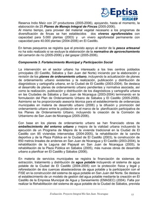 Reserva Indio Maíz con 27 productores (2005-2006), apoyando, hasta el momento, la
elaboración de 25 Planes de Manejo Integral de Fincas (2005-2006).
Al mismo tiempo, para proveer del material vegetal necesario a los programas de
diversificación de fincas se han establecidos dos viveros agroforestales con
capacidad para 5.000 plantas (2003) y un vivero agroforestal permanente con
capacidad para 40.000 plantas (2004-2006) en El Castillo.

En temas pesqueros se registra que el previsto apoyo al sector de la pesca artesanal
no ha sido realizado si se excluye la elaboración de la normativa de aprovechamiento
del camarón de río (2005-2006) y del gaspar (2005-2006).

Componente 3. Fortalecimiento Municipal y Participación Social

La intervención en el sector urbano ha interesado a los tres centros poblados
principales (El Castillo, Sábalos y San Juan del Norte) iniciando por la elaboración y
revisión de los planes de ordenamiento urbano, incluyendo la actualización de planes
de ordenamiento urbano existentes y la realización, publicación y distribución de
diagnósticos y cartografía urbana, en la Ciudad de El Castillo (2003-2004). Se destaca
el desarrollo de planes de ordenamiento urbano pendientes y normativa asociada, así
como la realización, publicación y distribución de los diagnósticos y cartografía urbana
en las Ciudades de Sábalos y San Juan de Nicaragua (2003-2004) terminando en la
formulación del Plan de Ordenamiento Urbano de Sábalos y El Castillo (2005-2006).
Asimismo se ha proporcionado asesoría técnica para el establecimiento de ordenanzas
municipales en materia de desarrollo urbano (2006) y la difusión y promoción del
ordenamiento urbano entre la población en el marco de la planificación participativa de
los Planes de Ordenamiento Urbano, incluyendo la creación de la Comisión de
Urbanismo de San Juan de Nicaragua (2005-2006).

Con base en los planes de ordenamiento urbano se han financiado obras de
embellecimiento del entorno urbano y mejora de la vialidad urbana incluyendo la
ejecución de un Programa de Mejora de la vivienda tradicional en la Ciudad de El
Castillo con 85 viviendas intervenidas (2004-2005), la rehabilitación de la cancha
deportiva y de la Plaza Pública en la Ciudad de El Castillo (2003), la construcción de
850 metros lineales de andenes en San Juan de Nicaragua y El Castillo (2003-2004), la
rehabilitación de la Laguna del Papayal en San Juan de Nicaragua (2005), la
rehabilitación de la Plaza Pública en Sábalos (2005), más nuevas obras de desarrollo
urbano a planificar en El Castillo y Sábalos (2006).

En materia de servicios municipales se registra la financiación de sistemas de
extracción, tratamiento y distribución de agua potable incluyendo el sistema de agua
potable de la Ciudad de El Castillo (2004-2005) con la protección física y legal y
reforestación de dos cuencas abastecedoras de agua potable y la participación con el
FISE en la construcción del sistema de agua potable en San Juan del Norte. Se destaca
el establecimiento de un modelo de gestión del agua potable mediante la creación en El
Castillo de la Empresa Municipal de Agua y Saneamiento (EMASEC) (2004). Falta por
realizar la Rehabilitación del sistema de agua potable de la Ciudad de Sábalos, prevista


                      Evaluación. Proyecto Integral Río San Juan. Nicaragua      17
 