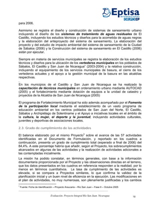 para 2006.

Asimismo se registra el diseño y construcción de sistemas de saneamiento urbano
incluyendo el diseño de los sistemas de tratamiento de aguas residuales de El
Castillo, incluyendo los estudios técnicos y diseños para la acometida de aguas negras
y la elaboración del anteproyecto del sistema de saneamiento. La elaboración del
proyecto y del estudio de impacto ambiental del sistema de saneamiento de la Ciudad
de Sábalos (2006) y la Construcción del sistema de saneamiento en El Castillo (2006)
están por ejecutar.

Siempre en materia de servicios municipales se registra la elaboración de los estudios
técnicos y diseños para la ubicación de los vertederos municipales en los poblados de
Sábalos, El Castillo y San Juan de Nicaragua” (2003-2004) y la relativa construcción,
incluyendo el equipamiento de los servicios municipales de basura, el cierre de los
vertederos actuales y el apoyo a la gestión municipal de la basura en las alcaldías
respectivas.
.
En los municipios de el Castillo y San Juan de Nicaragua se ha realizado la
capacitación de técnicos municipales en ordenamiento urbano mediante AUTOCAD
(2005) y el fortalecimiento mediante dotación de equipos a la unidad de catastro y
proyectos de la Alcaldía de San Juan de Nicaragua (2005)

El programa de Fortalecimiento Municipal ha sido además acompañado por el Fomento
de la participación local mediante el establecimiento de un vasto programa de
educación ambiental en los centros poblados de San Juan del Norte, El Castillo,
Sábalos y Archipiélago de Solentiname y el Apoyo a iniciativas locales en el ámbito de
la cultura, la mujer, el deporte y la juventud, incluyendo actividades culturales,
juveniles y deportivas de asociaciones locales.

2.3. Grado de cumplimiento de las actividades

El balance elaborado por el mismo Proyecto3 sobre el avance de las 57 actividades
identificadas en el Documento de Formulación, y reportado en los cuadros a
continuación, presenta un grado de cumplimiento total (esperado a final de 2006) del
84,4%. A este porcentaje habría que añadir, según el Proyecto, los sobrecumplimientos
alcanzados en algunas de las actividades y la realización de actividades adicionales a
las contempladas inicialmente.
La misión ha podido constatar, en términos generales, con base a la información
documentaria proporcionada por el Proyecto y las observaciones directas en el terreno,
que los datos presentados en los cuadros en referencia responden a la realidad, por lo
menos en términos cuantitativos. La tasa de cumplimiento de las actividades es
elevada, si se compara a Proyectos similares, lo que confirma la validez de la
planificación inicial y un buen nivel de eficiencia en la ejecución. Las modificaciones en
el plan de actividades, no muy numerosas, son plenamente justificadas y los cambios
3
    Fuente: Ficha de Identificación – Proyecto Araucaria – Río San Juan – Fase II – Octubre 2005


                                Evaluación. Proyecto Integral Río San Juan. Nicaragua              18
 
