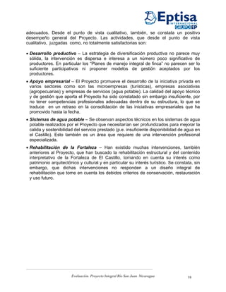 adecuados. Desde el punto de vista cualitativo, también, se constata un positivo
desempeño general del Proyecto. Las actividades, que desde el punto de vista
cualitativo, juzgadas como, no totalmente satisfactorias son:

• Desarrollo productivo – La estrategia de diversificación productiva no parece muy
  sólida, la intervención es dispersa e interesa a un número poco significativo de
  productores. En particular los “Planes de manejo integral de finca” no parecen ser lo
  suficiente participativos ni proponer modelos de gestión aceptados por los
  productores.
• Apoyo empresarial – El Proyecto promueve el desarrollo de la iniciativa privada en
  varios sectores como son las microempresas (turísticas), empresas asociativas
  (agropecuarias) y empresas de servicios (agua potable). La calidad del apoyo técnico
  y de gestión que aporta el Proyecto ha sido constatado sin embargo insuficiente, por
  no tener competencias profesionales adecuadas dentro de su estructura, lo que se
  traduce en un retraso en la consolidación de las iniciativas empresariales que ha
  promovido hasta la fecha.
• Sistemas de agua potable – Se observan aspectos técnicos en los sistemas de agua
  potable realizados por el Proyecto que necesitarían ser profundizados para mejorar la
  calida y sostenibilidad del servicio prestado (p.e. insuficiente disponibilidad de agua en
  el Castillo). Esto también es un área que requiere de una intervención profesional
  especializada.
• Rehabilitación de la Fortaleza – Han existido muchas intervenciones, también
  anteriores al Proyecto, que han buscado la rehabilitación estructural y del contenido
  interpretativo de la Fortaleza de El Castillo, tomando en cuenta su interés como
  patrimonio arquitectónico y cultural y en particular su interés turístico. Se constata, sin
  embargo, que dichas intervenciones no responden a un diseño integral de
  rehabilitación que tome en cuenta los debidos criterios de conservación, restauración
  y uso futuro.




                        Evaluación. Proyecto Integral Río San Juan. Nicaragua         19
 
