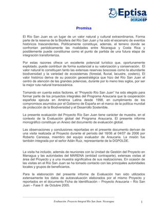 Premisa

El Río San Juan es un lugar de un valor natural y cultural extraordinarios. Forma
parte de la reserva de la Biosfera del Río San Juan y ha sido el escenario de eventos
históricos trascendentes. Políticamente constituye, además, el terreno donde se
confrontan periódicamente las rivalidades entre Nicaragua y Costa Rica y
posiblemente puede constituirse como el punto de partida de una futura etapa de
integración transfonteriza.

Por estas razones ofrece un excelente potencial turístico que, oportunamente
explotado, puede contribuir de forma sustancial a su valorización y conservación. El
valor natural lo constituyen tanto las extensas reservas boscosas como la abundante
biodiversidad y la variedad de ecosistemas (forestal, fluvial, lacustre, costero). El
valor histórico deriva de su posición geoestratégica que hizo del Río San Juan el
centro de atención de las grandes potencias, durante por lo meno tres siglos, por ser
la mejor ruta natural transoceánica.

Tomando en cuenta estos factores, el “Proyecto Río San Juan” ha sido elegido para
formar parte de los proyectos integrales del Programa Araucaria que la cooperación
española ejecuta en América Latina desde 1998, en cumplimiento de los
compromisos asumidos por el Gobierno de España en el marco de la política mundial
de protección de la Biodiversidad y el Desarrollo Sostenible.

La presente evaluación del Proyecto Río San Juan tiene carácter de muestra, en el
contexto de la Evaluación global del Programa Araucaria. El presente informe
monográfico constituye un Anexo del documento de evaluación global.

Las observaciones y conclusiones reportadas en el presente documento derivan de
una visita realizada al Proyecto durante el período del 18/06 al 04/07 de 2006 por
Roberto Canessa, miembro del equipo evaluador de Araucaria. La misión fue
también integrada por el señor Adán Ruiz, representante de la DGPOLDE.


La visita ha incluido, además de reuniones con la Unidad de Gestión del Proyecto en
Managua y las autoridades del MARENA (entidad contraparte), extensas visitas al
área del Proyecto y a una muestra significativa de sus realizaciones. En ocasión de
las visitas en el Río San Juan se ha tomado contacto con las principales autoridades
locales y grupos de beneficiarios.

Para la elaboración del presente informe de Evaluación han sido utilizados
extensamente los datos de autoevaluación elaborados por el mismo Proyecto y
reportados en el documento Ficha de Identificación – Proyecto Araucaria – Río San
Juan – Fase II de Octubre 2005.



                     Evaluación. Proyecto Integral Río San Juan. Nicaragua        1
 