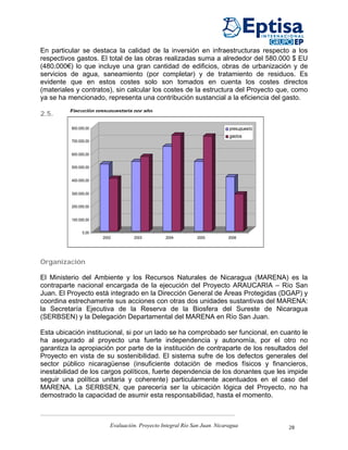 En particular se destaca la calidad de la inversión en infraestructuras respecto a los
respectivos gastos. El total de las obras realizadas suma a alrededor del 580.000 $ EU
(480.000€) lo que incluye una gran cantidad de edificios, obras de urbanización y de
servicios de agua, saneamiento (por completar) y de tratamiento de residuos. Es
evidente que en estos costes solo son tomados en cuenta los costes directos
(materiales y contratos), sin calcular los costes de la estructura del Proyecto que, como
ya se ha mencionado, representa una contribución sustancial a la eficiencia del gasto.
         Ejecución presupuestaria por año
2.5.

          800.000,00                                                       presupuesto
                                                                           gastos
          700.000,00


          600.000,00


          500.000,00


          400.000,00


          300.000,00


          200.000,00


          100.000,00


                0,00
                       2002        2003          2004         2005         2006




Organización

El Ministerio del Ambiente y los Recursos Naturales de Nicaragua (MARENA) es la
contraparte nacional encargada de la ejecución del Proyecto ARAUCARIA – Río San
Juan. El Proyecto está integrado en la Dirección General de Áreas Protegidas (DGAP) y
coordina estrechamente sus acciones con otras dos unidades sustantivas del MARENA:
la Secretaría Ejecutiva de la Reserva de la Biosfera del Sureste de Nicaragua
(SERBSEN) y la Delegación Departamental del MARENA en Río San Juan.

Esta ubicación institucional, si por un lado se ha comprobado ser funcional, en cuanto le
ha asegurado al proyecto una fuerte independencia y autonomía, por el otro no
garantiza la apropiación por parte de la institución de contraparte de los resultados del
Proyecto en vista de su sostenibilidad. El sistema sufre de los defectos generales del
sector público nicaragüense (insuficiente dotación de medios físicos y financieros,
inestabilidad de los cargos políticos, fuerte dependencia de los donantes que les impide
seguir una política unitaria y coherente) particularmente acentuados en el caso del
MARENA. La SERBSEN, que parecería ser la ubicación lógica del Proyecto, no ha
demostrado la capacidad de asumir esta responsabilidad, hasta el momento.



                          Evaluación. Proyecto Integral Río San Juan. Nicaragua          28
 