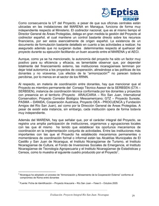 Como consecuencia la UT del Proyecto, a pesar de que sus oficinas centrales están
ubicadas en las instalaciones del MARENA en Managua, funciona de forma muy
independiente respecto al Ministerio. El codirector nacional, que es al mismo tiempo el
Director General de Áreas Protegidas, delega en gran medida la gestión del Proyecto al
codirector español, el cual mantiene un control bastante directo sobre los recursos
financieros, por ser estos esencialmente de origen español. La existencia de un
documento de formulación bastante detallado en cuanto a las actividades a realizar, ha
asegurado además que no surgieran dudas determinantes respecto al quehacer del
proyecto durante su ejecución facilitando un buen acuerdo entre el MARENA y el AECI.

Aunque, como ya se ha mencionado, la autonomía del proyecto ha sido un factor muy
positivo para su eficiencia y eficacia, es lamentable observar que, por depender
totalmente del financiamiento externo, las instituciones nicaragüenses terminan por
dejar total autonomía a los proyectos de cooperación, alineándose a las políticas de los
donantes y no viceversa. Los efectos de la “armonización”6 no parecen todavía
percibirse, por lo menos en el sector de los RRNN.

Al respecto, en materia de coordinación entre donantes, hay que mencionar que el
Proyecto es miembro permanente del Consejo Técnico Asesor de la SERBSEN (CTA –
SERBSEN), instancia de coordinación técnica conformada por los donantes y proyectos
con presencia en el territorio (Proyecto ARAUCARIA – Río San Juan, International
Conservation; Proyecto Corredor Biológico Mesoamericano; GTZ – Proyecto Sureste,
PASMA – DANIDA, Cooperación Austriaca, Proyecto OEA - PROCUENCA y Fundación
Amigos del Río San Juan), así como por la Dirección General de Áreas Protegidas. A
pesar de existir esta instancia, sin embargo, cada institución opera de forma todavía
muy independiente.

Además del MARENA, hay que señalar que, por el carácter integral del Proyecto, se
registra una amplia participación de instituciones, organismos y agrupaciones locales
con las que él mismo ha tenido que establecer los oportunos mecanismos de
coordinación en la implementación conjunta de actividades. Entre las instituciones más
importantes con las que el Proyecto ha establecido mecanismos permanentes o
momentáneos de coordinación formal o informal están las Alcaldías Municipales de El
Castillo y San Juan de Nicaragua, el Instituto Nicaragüense de Turismo, el Instituto
Nicaragüense de Cultura, el Fondo de Inversiones Sociales de Emergencia, el Instituto
Nicaragüense de Tecnología Agropecuaria y el Instituto Nicaragüense de Estadísticas y
Censos, como lo muestra el siguiente cuadro producido por el Proyecto7.




6
    Nicaragua ha adoptado un proceso de “Armonización y Alineamiento de la Cooperación Externa” conforme al
    compromiso de Roma entre donantes
7
    Fuente: Ficha de Identificación – Proyecto Araucaria – Río San Juan – Fase II – Octubre 2005



                                Evaluación. Proyecto Integral Río San Juan. Nicaragua                    29
 