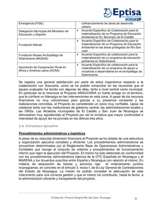 Emergencia (FISE)                                  cofinanciamiento de obras de desarrollo
                                                   urbano
Delegación Municipal del Ministerio de        •    Acuerdo Especifico de Colaboración para la
Educación y Deporte                                materialización de un Programa de Educación
                                                   Ambiental en EL Municipio de El Castillo
                                              •    Acuerdo Especifico de Colaboración para la
Fundación Manatí                                   materialización de un Programa de Educación
                                                   Ambiental en las áreas protegidas de Río San
                                                   Juan
Fundación Museo Archipiélago de               •    Acuerdo Especifico de colaboración para la
Solentiname (MUSAS)                                materialización de un programa de educación
                                                   ambiental en Solentiname
                                              •    Acuerdo Especifico de colaboración para la
Asociación de Cooperación Rural en                 materialización de un programa de apoyo a
África y América Latina (ACRA)                     iniciativas a desarrollarse en el archipiélago de
                                                   Solentiname

Se registra una general satisfacción por parte de estos organismos respecto a la
colaboración con Araucaria, como se ha podido comprobar en las reuniones que el
equipo evaluador ha tenido con algunas de ellas, tanto a nivel central como municipal.
En particular se le reconoce al Proyecto ARAUCARIA un fuerte arraigo en el territorio,
que le confiere un liderazgo en las intervenciones en esta zona. A pesar de los recursos
financieros no muy voluminosos pero gracias a su presencia constante y las
realizaciones concretas, el Proyecto es considerado un socio muy confiable, capaz de
colaborar tanto con las instituciones de gobierno central, las administraciones locales y
las ONGs. Las Alcaldías municipales de El Castillo y San Juan de Nicaragua se
demuestran muy agradecidas al Proyecto por ser la iniciativa que mayor continuidad e
intensidad de apoyo les ha provisto en los últimos tres años.

2.6. Estructura ejecutiva

Procedimientos administrativos y logísticos
A pesar de su reducida dimensión financiera el Proyecto se ha dotado de una estructura
y organización ejecutiva completa y eficiente. Los procedimientos administrativos se
encuentran determinados por el Reglamento Base de Operaciones Administrativas y
Contables que recoge el conjunto de criterios y procedimientos de funcionamiento
interno que rigen la ejecución del Proyecto. El mismo ha sido elaborado en conformidad
con los procedimientos administrativos básicos de la OTC Española en Nicaragua y el
MARENA y los Acuerdos suscritos entre España y Nicaragua con relación al mismo. En
materia de adquisición de bienes y servicios rige               el ordenamiento jurídico
nicaragüense, en concreto en el artículo 3, inciso f, de la Ley General de Contrataciones
del Estado de Nicaragua. La misión ha podido constatar la adecuación de este
instrumento para una correcta gestión y que el mismo ha contribuido, hasta la fecha, a
la administración eficiente y transparente del proyecto.




                        Evaluación. Proyecto Integral Río San Juan. Nicaragua                32
 