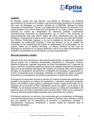 Logística
El Proyecto cuenta con tres oficinas: una central en Managua, una territorial
permanente en la Ciudad de El Castillo y una oficina territorial temporal en la Ciudad de
San Juan de Nicaragua. La primera, ubicada en el MARENA, alberga la Unidad
Financiera, la Coordinación Técnica y la Codirección del Proyecto. Su ubicación en la
ciudad Capital y en la misma Sede de la Contraparte es, sin lugar a dudas, apropiada,
tomando en cuenta las necesidades de relaciones políticas, coordinación
interinstitucional (incluyendo el relacionamiento con la OTC), y las funciones de
aprovisionamiento que esta oficina realiza de forma centralizada para las sedes
periféricas. El personal de la oficina central viaja con frecuencia a la zona del Proyecto.
Las Oficinas Territoriales albergan a su vez la totalidad de técnicos del proyecto,
encargados de implementar acciones a nivel del territorio. La de El Castillo fue
construida en las instalaciones del Centro de Interpretación de la Naturaleza, en un
espacio cedido por la Alcaldía Municipal. La Oficina Territorial de San Juan de
Nicaragua se encuentra en un espacio destinado a tal fin en la Sede Administrativa de
la Reserva de la Biosfera en esa localidad y se ocupa temporalmente.

Recursos humanos y medios

Además de los dos codirectores y del personal administrativo (4 personas) el personal
técnico cuenta con 6 efectivos (Coordinador, Arquitectura y Urbanismo, Turismo,
Sistema Productivos, Ingeniero Supervisor de Obra) acompañados por 7 personas de
apoyo. Asimismo numerosas asistencias técnicas de carácter temporal han apoyado la
ejecución de las distintas actividades del Proyecto en temáticas tales como la gestión
del agua, la interpretación del patrimonio, la fotografía de naturaleza, la capacitación en
turismo, el desarrollo local, la educación ambiental, el ordenamiento urbano, la gestión
de la basura, la investigación, los sistemas productivos y el diseño de obras civiles.

El Proyecto ha incorporado durante su periodo a 6 Jóvenes Cooperantes españoles que
prestaron sus servicios en materia de arquitectura y urbanismo, educación ambiental,
apoyo a las PYMES, diseño gráfico y participación social y desde el año 2004 con un
voluntario de los Cuerpos de Paz (impartiendo cursos de inglés y en el apoyo a las
PYMES). Es de destacar también la asistencia técnica en materia de interpretación del
patrimonio que, de manera sistemática entre los años 2002 y 2005, se ha producido a
través de dos de los especialistas españoles más reconocidos en la materia.

El Proyecto cuenta con un vehículo y una motocicleta para su movilización en Managua
y dos lanchas rápidas para su movilización acuática en Río San Juan. Asimismo, cuenta
con una dotación de 16 ordenadores de escritorio, 2 ordenadores portátiles, 2
fotocopiadoras, impresoras, proyectores y cuantos medios se requieren para la
realización del trabajo.




                       Evaluación. Proyecto Integral Río San Juan. Nicaragua        33
 