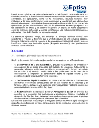 La estructura logística y de personal establecida por el Proyecto parece adecuada por
cantidad y calidad, y muestra una excelente eficiencia en el desempeño de todas las
actividades. Se aprovechan, como se ha mencionado, recursos humanos muy
motivados y de costo contenido (jóvenes cooperantes y voluntarios) que además han
demostrado una gran capacidad de integrarse en el ambiente social donde operan, sin
que su valor profesional sea subvalorado por su joven edad. El liderazgo ejercido por
los codirectores es eficaz y se observa en general un espíritu de fuerte cooperación
entre los miembros del equipo y con los beneficiarios. Las instalaciones logísticas son
adecuadas y, las de El Castillo, de excelente calidad.

La estructura operativa refleja, sin embargo, el enfoque “ejecutor directo” que
caracteriza el Proyecto y determina que la unidad ejecutora es una estructura especial,
temporal, totalmente externa respecto a la organización institucional oficial y que es
identificada como una institución aparte (“Proyecto Araucaria”), solo parcialmente
asociada con el MARENA.

3. Eficacia

3.1. Resultados previstos y grado de cumplimiento

Según el documento de formulación los resultados perseguidos por el Proyecto son:

•     1. Conservación de la Biodiversidad: El proyecto ha promovido la protección y
      conservación de las áreas protegidas del Sudeste de Nicaragua, fortaleciendo la
      presencia y el control institucional, propiciando la normalización del uso racional de
      los recursos y el territorio, involucrando a las poblaciones en la tarea de la
      conservación, y ampliando el conocimiento sobre la riqueza natural y sus
      posibilidades para un aprovechamiento sostenible.

•     2. Desarrollo del Tejido Económico: El proyecto ha incidido en la búsqueda de
      alternativas económicas consecuentes con el uso racional de los recursos y el
      territorio, a través del apoyo y la asistencia a la iniciativa local, y sobre la base de las
      potencialidades inherentes al Río San Juan.

•  3. Fortalecimiento Institucional Local y Participación Social: el proyecto ha
   permitido a la población, las instituciones y asociaciones locales vinculadas al
   desarrollo de Río San Juan fortalecer capacidades e instrumentos para la gestión
   ambiental de los núcleos poblados y las áreas bajo protección.
En una auto-evaluación realizada por el Proyecto8 al final de 2005 el logro conseguido
respecto a los indicadores previstos para cada uno de los resultados, se describen de la
siguiente manera:



8
    Fuente: Ficha de Identificación – Proyecto Araucaria – Río San Juan – Fase II – Octubre 2005



                                Evaluación. Proyecto Integral Río San Juan. Nicaragua              34
 