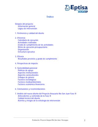 Índice


Sinopsis del proyecto
   Información general
   Lógica de intervención

1. Pertinencia y calidad del diseño

2. Eficiencia
    Calendario de ejecución
    Actividades realizadas
    Grado de cumplimiento de las actividades
    Ritmo de ejecución presupuestaria
    Organización
    Estructura ejecutiva

3. Eficacia
    Resultados previstos y grado de cumplimiento

4. Perspectivas de impacto

5. Sostenibilidad potencial
    Políticas de apoyo
    Aspectos institucionales
    Aspectos socioculturales
    Enfoque de género
    Factores tecnológicos
    Factores medioambientales
    Factores económico-financieros

6. Conclusiones y recomendaciones

7. Análisis del nuevo diseño del Proyecto Araucaria Río San Juan Fase II
    Antecedentes y contenido de la Fase II
    Calidad técnica del diseño
    Aciertos y riesgos de la estrategia de intervención




                    Evaluación. Proyecto Integral Río San Juan. Nicaragua   2
 
