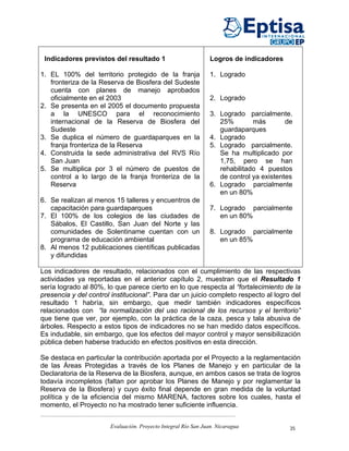 Indicadores previstos del resultado 1                          Logros de indicadores

1. EL 100% del territorio protegido de la franja                1. Logrado
   fronteriza de la Reserva de Biosfera del Sudeste
   cuenta con planes de manejo aprobados
   oficialmente en el 2003                                      2. Logrado
2. Se presenta en el 2005 el documento propuesta
   a la UNESCO para el reconocimiento                           3. Logrado parcialmente.
   internacional de la Reserva de Biosfera del                     25%        más        de
   Sudeste                                                         guardaparques
3. Se duplica el número de guardaparques en la                  4. Logrado
   franja fronteriza de la Reserva                              5. Logrado parcialmente.
4. Construida la sede administrativa del RVS Río                   Se ha multiplicado por
   San Juan                                                        1,75, pero se han
5. Se multiplica por 3 el número de puestos de                     rehabilitado 4 puestos
   control a lo largo de la franja fronteriza de la                de control ya existentes
   Reserva                                                      6. Logrado parcialmente
                                                                   en un 80%
6. Se realizan al menos 15 talleres y encuentros de
   capacitación para guardaparques                              7. Logrado parcialmente
7. El 100% de los colegios de las ciudades de                      en un 80%
   Sábalos, El Castillo, San Juan del Norte y las
   comunidades de Solentiname cuentan con un                    8. Logrado parcialmente
   programa de educación ambiental                                 en un 85%
8. Al menos 12 publicaciones científicas publicadas
   y difundidas

Los indicadores de resultado, relacionados con el cumplimiento de las respectivas
actividades ya reportadas en el anterior capítulo 2, muestran que el Resultado 1
sería logrado al 80%, lo que parece cierto en lo que respecta al “fortalecimiento de la
presencia y del control institucional”. Para dar un juicio completo respecto al logro del
resultado 1 habría, sin embargo, que medir también indicadores específicos
relacionados con “la normalización del uso racional de los recursos y el territorio”
que tiene que ver, por ejemplo, con la práctica de la caza, pesca y tala abusiva de
árboles. Respecto a estos tipos de indicadores no se han medido datos específicos.
Es indudable, sin embargo, que los efectos del mayor control y mayor sensibilización
pública deben haberse traducido en efectos positivos en esta dirección.

Se destaca en particular la contribución aportada por el Proyecto a la reglamentación
de las Áreas Protegidas a través de los Planes de Manejo y en particular de la
Declaratoria de la Reserva de la Biosfera, aunque, en ambos casos se trata de logros
todavía incompletos (faltan por aprobar los Planes de Manejo y por reglamentar la
Reserva de la Biosfera) y cuyo éxito final depende en gran medida de la voluntad
política y de la eficiencia del mismo MARENA, factores sobre los cuales, hasta el
momento, el Proyecto no ha mostrado tener suficiente influencia.


                       Evaluación. Proyecto Integral Río San Juan. Nicaragua              35
 