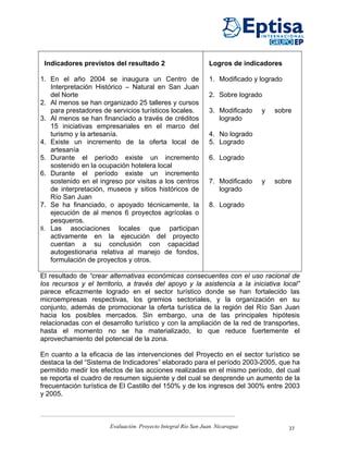 Indicadores previstos del resultado 2                         Logros de indicadores

1. En el año 2004 se inaugura un Centro de                     1. Modificado y logrado
   Interpretación Histórico – Natural en San Juan
   del Norte                                                   2. Sobre logrado
2. Al menos se han organizado 25 talleres y cursos
   para prestadores de servicios turísticos locales.           3. Modificado   y   sobre
3. Al menos se han financiado a través de créditos                logrado
   15 iniciativas empresariales en el marco del
   turismo y la artesanía.                                     4. No logrado
4. Existe un incremento de la oferta local de                  5. Logrado
   artesanía
5. Durante el período existe un incremento                     6. Logrado
   sostenido en la ocupación hotelera local
6. Durante el período existe un incremento
   sostenido en el ingreso por visitas a los centros           7. Modificado   y   sobre
   de interpretación, museos y sitios históricos de               logrado
   Río San Juan
7. Se ha financiado, o apoyado técnicamente, la                8. Logrado
   ejecución de al menos 6 proyectos agrícolas o
   pesqueros.
8. Las asociaciones locales que participan
   activamente en la ejecución del proyecto
   cuentan a su conclusión con capacidad
   autogestionaria relativa al manejo de fondos,
   formulación de proyectos y otros.

El resultado de “crear alternativas económicas consecuentes con el uso racional de
los recursos y el territorio, a través del apoyo y la asistencia a la iniciativa local”
parece eficazmente logrado en el sector turístico donde se han fortalecido las
microempresas respectivas, los gremios sectoriales, y la organización en su
conjunto, además de promocionar la oferta turística de la región del Río San Juan
hacia los posibles mercados. Sin embargo, una de las principales hipótesis
relacionadas con el desarrollo turístico y con la ampliación de la red de transportes,
hasta el momento no se ha materializado, lo que reduce fuertemente el
aprovechamiento del potencial de la zona.

En cuanto a la eficacia de las intervenciones del Proyecto en el sector turístico se
destaca la del “Sistema de Indicadores” elaborado para el período 2003-2005, que ha
permitido medir los efectos de las acciones realizadas en el mismo período, del cual
se reporta el cuadro de resumen siguiente y del cual se desprende un aumento de la
frecuentación turística de El Castillo del 150% y de los ingresos del 300% entre 2003
y 2005.



                       Evaluación. Proyecto Integral Río San Juan. Nicaragua             37
 
