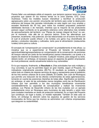 Parece faltar una estrategia sólida al respecto, que tampoco parecen tener los otros
proyectos que operan en los mismos temas en la zona (Danida, GTZ, Coop.
Austriaca). Todos los modelos buscan intensificar y tecnificar la producción
agropecuaria sobre una porción circunscrita del territorio para evitar la destrucción
extensiva del bosque (las parcelas individuales en esta región son muy amplias y
exceden fácilmente las 50 ha), pero todos los modelos propuestos presentan
debilidades técnicas o de mercado, mientras que la mayoría de los productores
parecen seguir confiando en la ganadería extensiva como alternativa más rentable
de aprovechamiento del territorio. Los “Planes de manejo integral de finca” no van,
por el momento, más allá de un ejercicio teórico. Entre las alternativas que
presentan, localmente, más potencial, son las relacionadas con el turismo de finca en
el cual el productor puede ofrecer a los turistas una gama muy diversificada de
plantas y productos naturales y cultivados, tanto para la alimentación (restaurantes
rurales) como para su cultura.

El concepto de “compensación por conservación” es probablemente el más eficaz. La
iniciativa que va a experimentar el Proyecto (el fomento de actividades
agroindustriales/agroexportadoras en compensación de la conservación de porciones
de bosque natural por parte de los beneficiarios) parece interesante y se queda a la
espera de observar el resultado concreto. Cualquier iniciativa, para asegurar su éxito,
deberá recibir, sin embargo, el necesario apoyo en aspectos de gestión empresarial,
de nivel profesional, siendo actualmente todavía muy vulnerables.

En lo que respecta, finalmente, al Resultado n. 3 las actividades han sido múltiples y
muy concretas, lo que ha permitido lograr en gran medida, según el Proyecto, los
indicadores originalmente previstos (89,7%). El resultado es evidente y tangible
sobre todo en materia de mejores servicios de agua y saneamiento para la población
de los tres centros urbanos de la zona (Sábalo, El Castillo, San Juan de Nicaragua)
que permite una reducción de los efectos contaminantes de estas aglomeraciones,
tomando en cuenta las posiciones ribereñas de todas ellas. Significativo es también,
sin embargo, el valor de las actividades menos tangibles como las de Planificación
Urbana que han permitido a los dos municipios beneficiarios incrementar
considerablemente su capacidad de conceptualizar y realizar las inversiones
públicas. Los Planes de Desarrollo Urbano de las tres ciudades son un ejemplo
probablemente único en Nicaragua para municipios de este tamaño y sobre todo
para ciudades insertadas en áreas de protección ambiental. Es un logro del Proyecto
que constituye, sin lugar a dudas, un modelo replicable. También en este caso se
llama, sin embargo la atención sobre los aspectos de gestión de los servicios
incorporados de forma que los mismos se administren con criterios empresariales
que aseguren su sostenibildad.




                       Evaluación. Proyecto Integral Río San Juan. Nicaragua       39
 