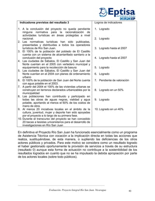 Indicadores previstos del resultado 3                             Logros de indicadores

1. A la conclusión del proyecto no queda pendiente                 1. Logrado
    ninguna normativa para la racionalización de
    actividades turísticas en áreas protegidas a nivel
    nacional.                                                      2. Logrado
2. Las normativas turísticas han sido publicadas,
    presentadas y distribuidas a todos los operadores
    turísticos de Río San Juan.                                    3. Logrado hasta el 2007
3. El 100% de la población del poblado de El Castillo
    cuenta con un sistema de alcantarillado sanitario a la
    conclusión del proyecto                                        4. Logrado hasta el 2007
4. Las ciudades de Sábalos, El Castillo y San Juan del
    Norte cuentan en el 2005 con vertedero municipal y
    equipamiento para la recolección de basura                     5. Logrado
5. Las ciudades de Sábalos, El Castillo y San Juan del
    Norte cuentan en el 2004 con planes de ordenamiento            6. Logrado
    urbano
6. El 100% de la población de San Juan del Norte cuenta            7. Pendiente de valoración
    con agua potable en el 2003.
7. A partir del 2004 el 100% de las viviendas urbanas se
    construyen en terrenos declarados urbanizables por la          8. Logrado en un 50%
    municipalidad
8. Las poblaciones han contribuido y participado en
    todas las obras de aguas negras, vialidad y agua               9. Logrado
    potable, aportando al menos el 60% de los costos de
    mano de obra.
9. Al menos 20 iniciativas locales en el ámbito de la              10. Logrado en un 40%
    cultura, juventud, mujer y deporte han sido apoyadas
    por el proyecto a lo largo de su primera fase.
10. Durante el transcurso del proyecto se han concedido
    20 becas a tesistas universitarios para el desarrollo de
    investigaciones en Río San Juan

En definitiva el Proyecto Río San Juan ha funcionado esencialmente como un programa
de Asistencia Técnica con vocación a la implicación directa en todas las acciones que
realiza, sustituyéndose, de esta manera, o supliendo las deficiencias de los otros
actores públicos y privados. Para este motivo se considera como un resultado logrado
el haber gestionado oportunamente la provisión de servicios a través de su estructura
(resultado 0) aunque esta forma de actuación no contribuye a la sostenibilidad de los
resultados logrados en cuanto que no se ha impulsado la debida apropiación por parte
de los actores locales (sobre todo públicos).




                         Evaluación. Proyecto Integral Río San Juan. Nicaragua                40
 