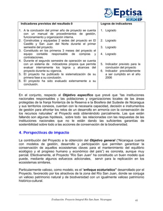 Indicadores previstos del resultado 0                            Logros de indicadores

1. A la conclusión del primer año de proyecto se cuenta           1. Logrado
   con un manual de procedimientos de gestión,
   funcionamiento y organización interna.
2. Construidas y equipadas 2 sedes del proyecto en El             2. Logrado
   Castillo y San Juan del Norte durante el primer
   semestre del proyecto.                                         3. Logrado
3. Constituido en los primeros 3 meses del proyecto el
   equipo contable responsable de compras y                       4. Logrado
   contrataciones.
4. Durante el segundo semestre de operación se cuenta
   con un sistema de indicadores propios que permite              5. Indicador previsto para la
   evaluar internamente los logros y alcances del                    conclusión del proyecto
   proyecto durante su vigencia.                                  6. Indicador previsiblemente
5. El proyecto ha publicado la sistematización de su                 a ser cumplido en el año
   primera fase a su conclusión.                                     2006
6. El proyecto ha sido evaluado externamente a su
   conclusión.


En el conjunto, respecto al Objetivo específico que prevé que “las instituciones
nacionales responsables y las poblaciones y organizaciones locales de las áreas
protegidas de la franja fronteriza de la Reserva e la Biosfera del Sudeste de Nicaragua
y sus territorios conexos, cuentan con la necesaria capacidad, decisión e instrumentos
de gestión para afrontar los retos de un desarrollo en armonía con la conservación de
los recursos naturales” el Proyecto está obteniéndolo parcialmente. Las que están
fallando son algunas hipótesis, sobre todo las relacionadas con las respuestas de las
instituciones nacionales que no le están dando las suficientes garantías de
sostenibilidad sobre todo a las acciones de conservación de la biodiversidad.

4. Perspectivas de impacto

La contribución del Proyecto a la obtención del Objetivo general (“Nicaragua cuenta
con modelos de gestión, desarrollo y participación que permiten garantizar la
conservación de aquellos ecosistemas claves para el mantenimiento del equilibrio
ecológico y el progreso humano y económico del país”) es concreta, aunque muy
parcial. Efectivamente, el Proyecto “Río San Juan” ha constituido un buen modelo que
puede, mediante algunos esfuerzos adicionales, servir para la replicación en los
ecosistemas similares.

Particularmente valioso, como modelo, es el “enfoque ecoturístico” desarrollado por el
Proyecto, favorecido por los atractivos de la zona del Río San Juan, donde se conjuga
un valioso patrimonio natural y de biodiversidad con un igualmente valioso patrimonio
histórico-cultural.




                       Evaluación. Proyecto Integral Río San Juan. Nicaragua               41
 