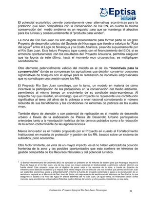 El potencial ecoturístico permite concretamente crear alternativas económicas para la
población que sean compatibles con la conservación de los RN, en cuanto la misma
conservación del medio ambiente es un requisito para que se mantenga el atractivo
para los turistas y consecuentemente el “producto para vender”.

La zona del Río San Juan ha sido elegida recientemente para formar parte de un gran
Proyecto de desarrollo turístico del Sudeste de Nicaragua que tiende a valorizar la “Ruta
del agua”9 entre el Lago de Nicaragua y la Costa Atlántica, pasando supuestamente por
el Río San Juan. Este futuro Proyecto (que cuenta con el financiamiento del BID), si se
armoniza oportunamente con los resultados del Proyecto Araucaria, permitirá asegurar
que los logros de este último, hasta el momento muy circunscritos, se multipliquen
sensiblemente.

Otro elemento potencialmente valioso del modelo es el de los “incentivos para la
conservación” donde se compensan los agricultores que decidan conservar porciones
significativas de bosques con el apoyo para la realización de iniciativas empresariales
que no constituyan una presión sobre los RN.

El Proyecto Río San Juan constituye, por lo tanto, un modelo en materia de cómo
incentivar la participación de las poblaciones en la conservación del medio ambiente,
permitiendo al mismo tiempo un crecimiento de su condición socio-económica. Al
respecto hay que resaltar, sin embargo, que el Proyecto no representa una contribución
significativa al tema del alivio de la pobreza a nivel nacional considerando el número
reducido de sus beneficiarios y las condiciones no extremas de pobreza en las cuales
viven.

También digno de atención y con potencial de replicación es el modelo de desarrollo
urbano a través de la elaboración de Planes de Desarrollo Urbano participativos
orientados tanto a la valorización turística de los centros poblados como a la reducción
de la acción contaminante de las aglomeraciones.

Menos innovador es el modelo propuesto por el Proyecto en cuanto al Fortalecimiento
Institucional en materia de protección y gestión de los RN, basado sobre un sistema de
subsidios, poco sostenible.

Otro factor limitante, en vista de un mayor impacto, es el no haber valorizado la posición
fronteriza de la zona y las posibles oportunidades que esta conlleva en términos de
gestión compartida de los Recursos Naturales y del potencial turístico.


9
     El Banco Interamericano de Desarrollo (BID) ha aprobado un préstamo de 15 millones de dólares para que Nicaragua impulse la
    Ruta del Agua en el río San Juan, una de las zonas con mayor potencial en biodiversidad y patrimonio cultural, informó una
    fuente oficial. Este proyecto surge con el objetivo de poner valor a los recursos de la zona, a través de dotación de
    infraestructuras básicas necesarias y la mejora de la oferta integral a fin de articular una ruta turística que permita al río San Juan
    ser sostenible económica, social y ambientalmente", informó la fuente. El proyecto contempla el apoyo a la construcción de un
    aeródromo regional en el Municipio de San Juan del Norte y el mejoramiento del aeródromo del Municipio de San Carlos, lo que
    asegurará el acceso a la Ruta del Agua en ambos extremos del río San Juan. De igual forma, se financiarán obras civiles
    menores para acondicionar embarcaderos flotantes, cuatro oficinas de turismo y ocho puestos migratorios, en ese país.




                                     Evaluación. Proyecto Integral Río San Juan. Nicaragua                                       42
 