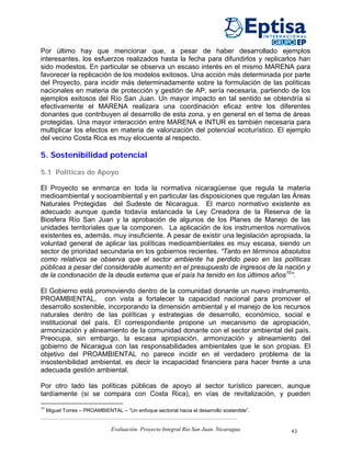 Por último hay que mencionar que, a pesar de haber desarrollado ejemplos
interesantes, los esfuerzos realizados hasta la fecha para difundirlos y replicarlos han
sido modestos. En particular se observa un escaso interés en el mismo MARENA para
favorecer la replicación de los modelos exitosos. Una acción más determinada por parte
del Proyecto, para incidir más determinadamente sobre la formulación de las políticas
nacionales en materia de protección y gestión de AP, sería necesaria, partiendo de los
ejemplos exitosos del Río San Juan. Un mayor impacto en tal sentido se obtendría si
efectivamente el MARENA realizara una coordinación eficaz entre los diferentes
donantes que contribuyen al desarrollo de esta zona, y en general en el tema de áreas
protegidas. Una mayor interacción entre MARENA e INTUR es también necesaria para
multiplicar los efectos en materia de valorización del potencial ecoturístico. El ejemplo
del vecino Costa Rica es muy elocuente al respecto.

5. Sostenibilidad potencial

5.1 Políticas de Apoyo

El Proyecto se enmarca en toda la normativa nicaragüense que regula la materia
medioambiental y socioambiental y en particular las disposiciones que regulan las Áreas
Naturales Protegidas del Sudeste de Nicaragua. El marco normativo existente es
adecuado aunque queda todavía estancada la Ley Creadora de la Reserva de la
Biosfera Río San Juan y la aprobación de algunos de los Planes de Manejo de las
unidades territoriales que la componen. La aplicación de los instrumentos normativos
existentes es, además, muy insuficiente. A pesar de existir una legislación apropiada, la
voluntad general de aplicar las políticas medioambientales es muy escasa, siendo un
sector de prioridad secundaria en los gobiernos recientes. “Tanto en términos absolutos
como relativos se observa que el sector ambiente ha perdido peso en las políticas
públicas a pesar del considerable aumento en el presupuesto de ingresos de la nación y
de la condonación de la deuda externa que el país ha tenido en los últimos años10”.

El Gobierno está promoviendo dentro de la comunidad donante un nuevo instrumento,
PROAMBIENTAL, con vista a fortalecer la capacidad nacional para promover el
desarrollo sostenible, incorporando la dimensión ambiental y el manejo de los recursos
naturales dentro de las políticas y estrategias de desarrollo, económico, social e
institucional del país. El correspondiente propone un mecanismo de apropiación,
armonización y alineamiento de la comunidad donante con el sector ambiental del país.
Preocupa, sin embargo, la escasa apropiación, armonización y alineamiento del
gobierno de Nicaragua con las responsabilidades ambientales que le son propias. El
objetivo del PROAMBIENTAL no parece incidir en el verdadero problema de la
insostenibilidad ambiental, es decir la incapacidad financiera para hacer frente a una
adecuada gestión ambiental.

Por otro lado las políticas públicas de apoyo al sector turístico parecen, aunque
tardíamente (si se compara con Costa Rica), en vías de revitalización, y pueden
10
     Miguel Torres – PROAMBIENTAL – “Un enfoque sectorial hacia el desarrollo sostenible”.


                                Evaluación. Proyecto Integral Río San Juan. Nicaragua        43
 