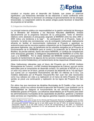 constituir un impulso para el desarrollo del Sudeste, que posee un potencial
significativo. Las limitaciones derivadas de las relaciones a veces conflictivas entre
Nicaragua y Costa Rica no favorecen sin embargo el aprovechamiento de las sinergias
binacionales. La cooperación externa de países amigos puede favorecer el desarrollo
de proyectos en tal sentido.

5.2 Aspectos institucionales

La principal instancia pública con responsabilidad en la gestión ambiental de Nicaragua
es el Ministerio del Ambiente y los Recursos Naturales (MARENA), limitada
ejecutivamente por la progresiva reducción de su presupuesto. Tanto en términos
relativos como absolutos el presupuesto asignado al MARENA entre los años 2000 y
2005 indica una tendencia a la baja11. Su participación en el Proyecto, hasta el
momento, ha tenido dos connotaciones: una de contraparte institucional, relativamente
eficiente en facilitar el reconocimiento institucional al Proyecto y garantizar su
autonomía para que los recursos puestos a disposición por la Cooperación Española se
ejecutaran ágilmente, otra, de beneficiario de los subsidios otorgados por el Proyecto al
funcionamiento de la SERBSEN para el control y la protección de la Reserva de la
Biosfera. Se percibe además, dentro del mismo MARENA, un conflicto de competencias
entre direcciones generales, la Delegación Departamental del MARENA en el Río San
Juan y la SERBSEN. Por la citada debilidad del MARENA existen preocupaciones
respecto al mantenimiento de algunos de los servicios incorporados gracias al Proyecto
(puestos de control fortalecidos) y el mantenimiento de las respectivas infraestructuras.

Otras Instituciones relevantes para el futuro del Proyecto son el INTUR (Instituto
Nicaragüense de Turismo) y el INC (Instituto Nicaragüense de Cultura), que son socios
esenciales para el componente de desarrollo turístico. En particular el INTUR va a ser
un actor muy activo en el futuro, gracias al proyecto de desarrollo de la “Vía del Agua”
que cuenta con un importante financiamiento del BID (15 millones de $ EU). Los
modelos elaborados por el Proyecto Araucaria-Río San Juan han sido reconocidos
como muy valiosos con vista a su replicación en el marco de dicho Proyecto. En este
sentido se prevé una continuación y replicación de los logros del Proyecto Río San
Juan.

Por ultimo hay que mencionar las Alcaldías Municipales de El Castillo y San Juan de
Nicaragua, socios muy activos durante la ejecución del Proyecto y que quedarán con la
responsabilidad de asegurar el funcionamiento de los servicios incorporados o
fortalecidos gracias al Proyecto. Los esfuerzos desarrollados por el Proyecto para dotar
las administraciones municipales de las capacidades de planificar, gestionar y mantener
estos servicios son importantes y dan algunas garantías respecto a la sostenibilidad de
11
  Datos de Miguel Torres sobre la base de los informes del Presupuesto Nacional de la República entre los años
 2000 a 2006 (www.mhcp.gob.ni) indican que en el año 2000 el presupuesto asignado al MARENA supuso el 2,17%
 del presupuesto nacional, mientras que en el año 2005 supuso tan solo el 1,03%. En términos absolutos, el
 presupuesto asignado en el año 2005 supone el 45,3% del correspondiente al año 2000. La cooperación
 internacional aporta mediante donaciones el 41% del presupuesto del año 2005, mientras que a través de
 préstamos se financia el 28,8%.



                            Evaluación. Proyecto Integral Río San Juan. Nicaragua                     44
 