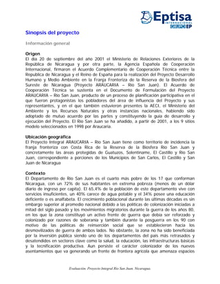 Sinopsis del proyecto

Información general

Origen
El día 20 de septiembre del año 2001 el Ministerio de Relaciones Exteriores de la
República de Nicaragua y por otra parte, la Agencia Española de Cooperación
Internacional, firmaron el Acuerdo Complementario de Cooperación Técnica entre la
Republica de Nicaragua y el Reino de España para la realización del Proyecto Desarrollo
Humano y Medio Ambiente en la Franja Fronteriza de la Reserva de la Biosfera del
Sureste de Nicaragua (Proyecto ARAUCARIA – Río San Juan). El Acuerdo de
Cooperación Técnica se sustenta en el Documento de Formulación del Proyecto
ARAUCARIA – Río San Juan, producto de un proceso de planificación participativa en el
que fueron protagonistas los pobladores del área de influencia del Proyecto y sus
representantes, y en el que también estuvieron presentes la AECI, el Ministerio del
Ambiente y los Recursos Naturales y otras instancias nacionales, habiendo sido
adoptado de mutuo acuerdo por las partes y constituyendo la guía de desarrollo y
ejecución del Proyecto. El Río San Juan se ha añadido, a partir de 2001, a los 9 sitios
modelo seleccionados en 1998 por Araucaria.

Ubicación geográfica
El Proyecto Integral ARAUCARIA – Río San Juan tiene como territorio de incidencia la
franja fronteriza con Costa Rica de la Reserva de la Biosfera Río San Juan y
concretamente las áreas protegidas de Guatuzos, Solentiname, El Castillo y Río San
Juan, correspondiente a porciones de los Municipios de San Carlos, El Castillo y San
Juan de Nicaragua

Contexto
El Departamento de Río San Juan es el cuarto más pobre de los 17 que conforman
Nicaragua, con un 72% de sus habitantes en extrema pobreza (menos de un dólar
diario de ingreso per capita). El 65,4% de la población de este departamento vive con
servicios insuficientes, un 40% carece de agua potable y el 34% posee una educación
deficiente o es analfabeta. El crecimiento poblacional durante las últimas décadas es sin
embargo superior al promedio nacional debido a las políticas de colonización iniciadas a
mitad del siglo pasado y los movimientos migratorios durante la guerra de los años 80,
en los que la zona constituyó un activo frente de guerra que debía ser reforzado y
colonizado por razones de soberanía y también durante la posguerra en los 90 con
motivo de las políticas de reinserción social que se establecieron hacia los
desmovilizados de guerra de ambos lados. No obstante, la zona no ha sido beneficiada
por la inversión pública siendo uno de los departamentos del país más retrasados y
desatendidos en sectores clave como la salud, la educación, las infraestructuras básicas
y la tecnificación productiva. Aun persiste el carácter colonizador de los nuevos
asentamientos que va generando un frente de frontera agrícola que amenaza espacios


                      Evaluación. Proyecto Integral Río San Juan. Nicaragua.
 