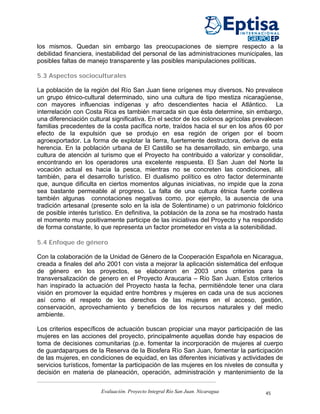 los mismos. Quedan sin embargo las preocupaciones de siempre respecto a la
debilidad financiera, inestabilidad del personal de las administraciones municipales, las
posibles faltas de manejo transparente y las posibles manipulaciones políticas.

5.3 Aspectos socioculturales

La población de la región del Río San Juan tiene orígenes muy diversos. No prevalece
un grupo étnico-cultural determinado, sino una cultura de tipo mestiza nicaragüense,
con mayores influencias indígenas y afro descendientes hacia el Atlántico. La
interrelación con Costa Rica es también marcada sin que ésta determine, sin embargo,
una diferenciación cultural significativa. En el sector de los colonos agrícolas prevalecen
familias precedentes de la costa pacífica norte, traídos hacia el sur en los años 60 por
efecto de la expulsión que se produjo en esa región de origen por el boom
agroexportador. La forma de explotar la tierra, fuertemente destructora, deriva de esta
herencia. En la población urbana de El Castillo se ha desarrollado, sin embargo, una
cultura de atención al turismo que el Proyecto ha contribuido a valorizar y consolidar,
encontrando en los operadores una excelente respuesta. El San Juan del Norte la
vocación actual es hacia la pesca, mientras no se concreten las condiciones, allí
también, para el desarrollo turístico. El dualismo político es otro factor determinante
que, aunque dificulta en ciertos momentos algunas iniciativas, no impide que la zona
sea bastante permeable al progreso. La falta de una cultura étnica fuerte conlleva
también algunas connotaciones negativas como, por ejemplo, la ausencia de una
tradición artesanal (presente solo en la isla de Solentiname) o un patrimonio folclórico
de posible interés turístico. En definitiva, la población de la zona se ha mostrado hasta
el momento muy positivamente participe de las iniciativas del Proyecto y ha respondido
de forma constante, lo que representa un factor prometedor en vista a la sotenibilidad.

5.4 Enfoque de género

Con la colaboración de la Unidad de Género de la Cooperación Española en Nicaragua,
creada a finales del año 2001 con vista a mejorar la aplicación sistemática del enfoque
de género en los proyectos, se elaboraron en 2003 unos criterios para la
transversalización de genero en el Proyecto Araucaria – Río San Juan. Estos criterios
han inspirado la actuación del Proyecto hasta la fecha, permitiéndole tener una clara
visión en promover la equidad entre hombres y mujeres en cada una de sus acciones
así como el respeto de los derechos de las mujeres en el acceso, gestión,
conservación, aprovechamiento y beneficios de los recursos naturales y del medio
ambiente.

Los criterios específicos de actuación buscan propiciar una mayor participación de las
mujeres en las acciones del proyecto, principalmente aquellas donde hay espacios de
toma de decisiones comunitarias (p.e. fomentar la incorporación de mujeres al cuerpo
de guardaparques de la Reserva de la Biosfera Río San Juan, fomentar la participación
de las mujeres, en condiciones de equidad, en las diferentes iniciativas y actividades de
servicios turísticos, fomentar la participación de las mujeres en los niveles de consulta y
decisión en materia de planeación, operación, administración y mantenimiento de la


                       Evaluación. Proyecto Integral Río San Juan. Nicaragua        45
 