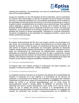 infraestructura hidráulica y de saneamiento, así como en la planificación del desarrollo
físico de los núcleos poblados).

Aunque los resultados no han sido logrados de forma sistemática, como lo prescribían
los Criterios antes mencionados, se percibe la impresión de que el Proyecto ha sabido
promover un desarrollo equilibrado con una excelente participación de las mujeres en
las actividades económicas (sobre todo turismo) y las tomas de decisiones en cuanto a
la gestión pública, compatiblemente con el patrón socio-cultural del lugar. Este equilibrio
parece destinado a perdurar en el futuro. El fracaso de la iniciativa de apoyo a la
empresa MUDECO (Mujeres para el Desarrollo Económico) no parece que tenga que
adscribirse a una equivocación en el enfoque de género, sino a una, ya mencionada,
debilidad del Proyecto en temas empresariales. Interesante la numerosa participación
de jóvenes investigadoras en las actividades de investigación científica, a pesar de las
difíciles condiciones de trabajo.

5.5. Factores tecnológicos

El contexto medio-ambiental del Río San Juan (trópico húmedo con pluviosidad muy
alta, donde las comunicaciones se realizan esencialmente por vía fluvial) obliga a la
adopción de técnicas y modos de actuar muy específicos de este tipo de ambiente. En
este sentido el Proyecto ha demostrado una remarcable capacidad de desarrollar
modelos arquitectónicos adaptados técnicamente y estéticamente al ambiente local en
todas sus intervenciones de construcción de infraestructuras. Asimismo parecen
adecuadas las soluciones adoptadas para las obras de agua y saneamiento, aunque
algunos aspectos técnicos merecen ser ulteriormente revisados (sistema de agua de El
Castillo). Estos factores contribuirán sin lugar a duda a la sostenibilidad de los logros del
Proyecto ya que deberían asegurar durabilidad y facilidad de mantenimiento.

5.6. Factores medioambientales

El Proyecto tiene como objetivo principal la conservación del medio ambiente y ha
adoptado, en todas sus actuaciones, criterios apropiados.

5.7 Factores económico-financieros

La viabilidad económico financiera es el elemento más delicado de la sostenibilidad del
Proyecto, en particular en lo que respecta a la financiación de los servicios de
protección y conservación de la Reserva de la Biosfera. El Proyecto está cubriendo
actualmente una parte de los costes de funcionamiento de la SERBSEN en cuanto a los
postes de control y su personal (guardiaparques), por un monto anual de
aproximadamente 30.000 € anuales (2005). El MARENA no demuestra tener la
capacidad para asumir, aunque gradualmente, estos costes, por lo cual se corre el
riesgo de que la calidad del servicio se reduzca o el mantenimiento de las
infraestructuras sea descuidado al momento de terminar el subsidio. Es un aspecto que
necesita ser enfrentado muy concreta y transparentemente con el MARENA de


                        Evaluación. Proyecto Integral Río San Juan. Nicaragua         46
 