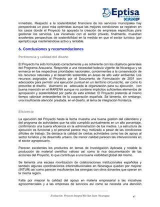 inmediato. Respecto a la sostenibilidad financiera de los servicios municipales hay
perspectivas un poco más optimistas aunque las mejores condiciones se registran en
los casos donde el Proyecto ha apoyado la creación de empresas específicas para
gestionar los servicios. Las iniciativas con el sector privado, finalmente, muestran
excelentes perspectivas de sostenibilidad en la medida en que el sector turístico (por
ejemplo) siga manteniéndose activo y rentable.

6. Conclusiones y recomendaciones

Pertinencia y calidad del diseño

El Proyecto ha sido formulado correctamente y es coherente con los objetivos generales
del Programa Araucaria. Responde a una necesidad todavía vigente de Nicaragua y se
enmarca en las respectivas prioridades nacionales, concernientes a la conservación de
los recursos naturales y el desarrollo sostenible en áreas de alto valor ambiental. Los
recursos asignados al Proyecto por el Documento de Formulación de 2001 son
adecuados para permitir una ejecución puntual en un territorio circunscrito, así como lo
prescribe el diseño. Asimismo es adecuada la organización para su ejecución, con
buena inserción en el MARENA aunque no contiene implícitos suficientes elementos de
apropiación y sostenibilidad por parte de esta entidad. El Proyecto pretende al mismo
tiempo valorizar antecedentes de la cooperación española. Se lamenta, sin embargo,
una insuficiente atención prestada, en el diseño, al tema de integración fronteriza.


Eficiencia

La ejecución del Proyecto hasta la fecha muestra una buena gestión del calendario y
del programa de actividades que ha sido cumplido puntualmente en un alto porcentaje,
confirmando una buena eficiencia en la administración de los medios. La estructura de
ejecución es funcional y el personal parece muy motivado a pesar de las condiciones
difíciles de trabajo. Se destaca la calidad de ciertas actividades como las de apoyo al
sector turístico y de desarrollo urbano. De menor calidad parecen las intervenciones en
el sector agropecuario.

Parecen excelentes los productos en temas de Investigación Aplicada y notable la
producción de material científico valioso así como la rica documentación de las
acciones del Proyecto, lo que contribuye a una buena visibilidad global del mismo.

Se lamenta una escasa movilización de colaboraciones institucionales españolas y
también algunas coordinaciones interinstitucionales en Nicaragua quedan por mejorar
(INTUR) así como parecen insuficientes las sinergias con otros donantes que operan en
la misma región.

Falta por mejorar la calidad del apoyo en materia empresarial a las iniciativas
agrocomerciales y a las empresas de servicios así como se necesita una atención


                      Evaluación. Proyecto Integral Río San Juan. Nicaragua      47
 