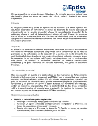 técnica específica en temas de obras hidráulicas. Se necesita asimismo elaborar una
planificación global en temas de patrimonio cultural, evitando intervenir de forma
fragmentaria.

Eficacia

El Proyecto parece muy eficaz en algunas de las acciones, que están logrando los
resultados esperados, en particular en los temas de desarrollo del turismo ecológico, el
mejoramiento de la gestión ambiental urbana, la sensibilización ambiental de la
población urbana y rural, el fortalecimiento institucional local. Parece sin embargo
menos eficaz en lo que respecta a la búsqueda de alternativas para las actividades
agropecuarias destructoras del medio ambiente y en temas de gestión sostenible de los
servicios de protección.

Impacto
El Proyecto ha desarrollado modelos interesantes replicables sobre todo en materia de
desarrollo de actividades económicas compatibles con la conservación de los RN y la
promoción de la participación de la población en la gestión del medio ambiente. Su
contribución al alivio de la extrema pobreza es, sin embargo reducida en cuanto a que
la zona no es de las más pobres y el Proyecto trabaja en temas que no implican a los
más pobres. Se lamenta un insuficiente desarrollo de modelos institucionales
sostenibles y la poca incidencia en políticas nacionales, incluyendo el desarrollo
fronterizo.

Sostenibilidad potencial

Hay preocupación en cuanto a la sostenbilidad de las inversiones de fortalecimiento
institucional (infraestructura y equipo del MARENA) y por lo general las que implican
una responsabilidad del sector público. Por el contrario, hay perspectivas prometedoras
para las iniciativas de carácter turístico gracias a la buena apropiación por parte de los
operadores y las políticas de apoyo al sector turístico. Es importante, sin embargo,
cuidar las iniciativas empresariales. Para la sostenibilidad de las áreas protegidas
valdría la pena investigar el potencial para la adopción de modelos de comanejo (se
recomienda aprovechar las experiencias de UICN en este tema).

Recomendaciones puntuales

•   Mejorar la calidad del apoyo empresarial
    o Investigar la factibilidad de recuperar la iniciativa de Mudeco
    o Asegurar un apoyo adecuado (profesionalmente competente) a Prodesca en
      temas de organización empresarial y mercado
    o Prestar atención a la Empresa de Agua de El Castillo en temas de gestión
      administrativa y funcionamiento de los órganos sociales



                       Evaluación. Proyecto Integral Río San Juan. Nicaragua       48
 
