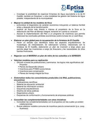 o Investigar la posibilidad de organizar Empresa de Agua equivalente a la de El
      Castillo, también en Greytown, u otra modalidad de gestión del Sistema de Agua
      potable, independiente de la municipalidad

•   Mejorar la calidad de los modelos de finca
    o profundizar el diagnóstico de carácter económico incluyendo un balance familial
      antes y después de la transformación
    o implicar de forma más directa e intensa al propietario de la finca en la
      elaboración del Plan de Manejo Integral, tomando en cuenta su vocación
    o Asociar la implementación del Plan a un programa de incentivos que permita
      balancear las eventuales pérdidas económicas (sobre la base de un cash-flow)

•   Elaborar un plan global para la recuperación de la fortaleza de El Castillo
    o Hacer un estudio que identifique todos los aspectos arquitectónicos, de
       museología, de interpretación, de valorización turística, relacionado con la
       fortaleza de El Castillo, elaborando un plan de inversión a largo plazo que
       permita elegir las inversiones a cargo de Araucaria y las necesidades de otras
       fuentes financieras.

•   Negociar con el MARENA un plan de retiro de los subsidios a la SERBSEN

•   Valorizar modelos para su replicación
    o Difundir a través de publicaciones y seminarios los logros más significativos del
          Proyecto:
          Planes de Desarrollo Urbano
          Incentivos para PYMES ecoturísticas
          Incentivos para conservación
          Planes de manejo integral de finca

•   Sistematizar todos los conocimientos producidos (vía Web, publicaciones,
    encuentros)
    o Publicaciones científicas
    o Material de educación ambiental
    o Material de información turística
    o Esquemas arquitectónicos
    o Diseños de obras públicas
    o Diagnósticos urbano
    o Esquemas de conformación y funcionamiento de empresas públicas

•   Consolidar las complementariedades con otras iniciativas
    o Consolidar las complementariedades con lo proyectos con las cuales ya existen
         colaboraciones
    o Buscar elaborar modelos comunes de incentivos para la conservación (p.e. coop.
         Austriaca)




                       Evaluación. Proyecto Integral Río San Juan. Nicaragua      49
 