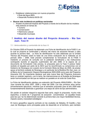 o Establecer colaboraciones con nuevos proyectos
          Ruta del Agua (BID)
          Desarrollo fronterizo BCIE-CE

•    Buscar más incidencia en políticas nacionales
     o Ampliar el potencial impacto del Proyecto a través de la difusión de los modelos
       más exitosos en temas de:
          Turismo
          Conservación
          Patrimonio cultural
          Desarrollo municipal.

    7. Análisis del nuevo diseño del Proyecto Araucaria - Río San
       Juan. Fase II

7.1 Antecedentes y contenido de la fase II

En Octubre 2005 el Proyecto ha elaborado una Ficha de Identificación de la FASE II, en
la cual se propone la continuidad y refuerzo del marco de actuación llevado a cabo
durante la primera fase. La ficha de identificación ha sido elaborada por la Unidad
Técnica del Proyecto sobre la base de una breve evaluación de lo realizado en el
período 2002 – 2006. Está previsto complementar la formulación de la FASE II
mediante un proceso de consulta con la población beneficiaria y las instituciones
contraparte durante el segundo cuatrimestre del año 2006. A la espera de un
documento de formulación más preciso, la propuesta para la Fase II parece haber
recibido el respaldo por parte de la AECI que ha reconfirmado su compromiso con el
Gobierno de Nicaragua con ocasión de la Comisión Mixta de Mayo de 2005, de prestar
apoyo al territorio sudeste de Nicaragua y en particular de la Biosfera Río San Juan, en
el Marco de la Cooperación Hispano-Nicaragüense 2005-2008 como pare del Programa
Araucaria XXI. Es importante destacar que esta nueva fase del Programa Araucaria
tiene un carácter regional y, por lo tanto, las intervenciones en el Sudeste de Nicaragua
serán harmonizadas con las que se realicen en paralelo en el norte de Costa Rica.

La Ficha de Identificación plantea una extensión del Proyecto ARAUCARIA – Río San
Juan durante los años 2007, 2008 y mitad del 2009. Los dos primeros años serían
eminentemente ejecutivos, mientras que el semestre propuesto para el año 2009 está
fundamentalmente destinado a garantizar una etapa de cierre de tipo administrativo.

Sin perder el carácter integral la segunda fase sería, según la propuesta, mucho más
específica, a través de 7 programas de actuación concentrados en aquellas líneas
para las que “se ha determinado durante la primera fase una mayor factibilidad técnica,
impacto social y necesidad estratégica”.

El marco geográfico seguiría centrado en las ciudades de Sábalos, El Castillo y San
Juan de Nicaragua como principales polos de desarrollo en el territorio, pero también


                        Evaluación. Proyecto Integral Río San Juan. Nicaragua     50
 