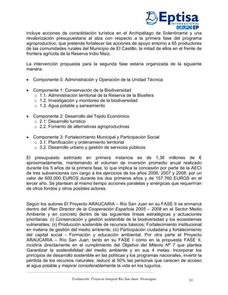 incluye acciones de consolidación turística en el Archipiélago de Solentiname y una
revalorización presupuestaria al alza con respecto a la primera fase del programa
agroproductivo, que pretende fortalecer las acciones de apoyo entorno a 65 productores
de las comunidades rurales del Municipio de El Castillo, la mitad de ellos en el frente de
frontera agrícola de la Reserva Indio Maíz.

La intervención propuesta para la segunda fase estaría organizada de la siguiente
manera:

•   Componente 0: Administración y Operación de la Unidad Técnica

•   Componente 1: Conservación de la Biodiversidad
    o 1.1. Administración territorial de la Reserva de la Biosfera
    o 1.2. Investigación y monitoreo de la biodiversidad
    o 1.3. Agua potable y saneamiento

•   Componente 2: Desarrollo del Tejido Económico
    o 2.1. Desarrollo turístico
    o 2.2. Fomento de alternativas agroproductivas

•   Componente 3: Fortalecimiento Municipal y Participación Social
    o 3.1. Planificación y ordenamiento territorial
    o 3.2. Desarrollo urbano y gestión de servicios públicos

El presupuesto estimado en primera instancia es de 1,36 millones de €
aproximadamente, manteniendo el volumen de inversión promedio anual realizado
durante los 5 años de la primera fase, lo que implica la concesión por parte de la AECI
de tres subvenciones con cargo a los ejercicios de los años 2006, 2007 y 2008, por un
valor de 600.000 EUROS durante los dos primeros años y de 157.760 EUROS en el
tercer año. Se plantean al mismo tiempo acciones paralelas y sinérgicas que requerirían
de otros fondos y otros posibles actores.


Según los autores El Proyecto ARAUCARIA – Río San Juan en su FASE II se enmarca
dentro del Plan Director de la Cooperación Española 2005 – 2008 en el Sector Medio
Ambiente y en concreto dentro de las siguientes líneas estratégicas y actuaciones
prioritarias: (i) Conservación y gestión sostenible de la biodiversidad y los ecosistemas
vulnerables; (ii) Producción sostenible de recursos básicos; Fortalecimiento institucional
en materia de gestión del medio ambiente; (iii) Participación ciudadana y fortalecimiento
del capital social - Formación y educación ambiental. Por otra parte el Proyecto
ARAUCARIA – Río San Juan, tanto en su FASE I cómo en la propuesta FASE II,
incidiría directamente en el cumplimiento del Objetivo del Milenio Nº 7 que plantea
Garantizar la sostenibilidad del medio ambiente y en sus 4 metas: Incorporar los
principios de desarrollo sostenible en las políticas y los programas nacionales, invertir la
pérdida de los recursos naturales, reducir al 50% las personas que carecen de acceso
al agua potable y mejorar considerablemente la vida en los tugurios.

                        Evaluación. Proyecto Integral Río San Juan. Nicaragua        51
 