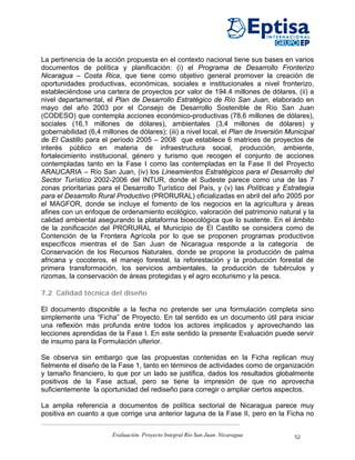 La pertinencia de la acción propuesta en el contexto nacional tiene sus bases en varios
documentos de política y planificación: (i) el Programa de Desarrollo Fronterizo
Nicaragua – Costa Rica, que tiene como objetivo general promover la creación de
oportunidades productivas, económicas, sociales e institucionales a nivel fronterizo,
estableciéndose una cartera de proyectos por valor de 194.4 millones de dólares, (ii) a
nivel departamental, el Plan de Desarrollo Estratégico de Río San Juan, elaborado en
mayo del año 2003 por el Consejo de Desarrollo Sostenible de Río San Juan
(CODESO) que contempla acciones económico-productivas (78,6 millones de dólares),
sociales (16,1 millones de dólares), ambientales (3,4 millones de dólares) y
gobernabilidad (6,4 millones de dólares); (iii) a nivel local, el Plan de Inversión Municipal
de El Castillo para el período 2005 – 2008 que establece 6 matrices de proyectos de
interés público en materia de infraestructura social, producción, ambiente,
fortalecimiento institucional, género y turismo que recogen el conjunto de acciones
contempladas tanto en la Fase I como las contempladas en la Fase II del Proyecto
ARAUCARIA – Río San Juan, (iv) los Lineamientos Estratégicos para el Desarrollo del
Sector Turístico 2002-2006 del INTUR, donde el Sudeste parece como una de las 7
zonas prioritarias para el Desarrollo Turístico del País, y (v) las Políticas y Estrategia
para el Desarrollo Rural Productivo (PRORURAL) oficializadas en abril del año 2005 por
el MAGFOR, donde se incluye el fomento de los negocios en la agricultura y áreas
afines con un enfoque de ordenamiento ecológico, valoración del patrimonio natural y la
calidad ambiental asegurando la plataforma bioecológica que lo sustente. En el ámbito
de la zonificación del PRORURAL el Municipio de El Castillo se considera como de
Contención de la Frontera Agrícola por lo que se proponen programas productivos
específicos mientras el de San Juan de Nicaragua responde a la categoría de
Conservación de los Recursos Naturales, donde se propone la producción de palma
africana y cocoteros, el manejo forestal, la reforestación y la producción forestal de
primera transformación, los servicios ambientales, la producción de tubérculos y
rizomas, la conservación de áreas protegidas y el agro ecoturismo y la pesca.

7.2 Calidad técnica del diseño

El documento disponible a la fecha no pretende ser una formulación completa sino
simplemente una “Ficha” de Proyecto. En tal sentido es un documento útil para iniciar
una reflexión más profunda entre todos los actores implicados y aprovechando las
lecciones aprendidas de la Fase I. En este sentido la presente Evaluación puede servir
de insumo para la Formulación ulterior.

Se observa sin embargo que las propuestas contenidas en la Ficha replican muy
fielmente el diseño de la Fase 1, tanto en términos de actividades como de organización
y tamaño financiero, lo que por un lado se justifica, dados los resultados globalmente
positivos de la Fase actual, pero se tiene la impresión de que no aprovecha
suficientemente la oportunidad del rediseño para corregir o ampliar ciertos aspectos.

La amplia referencia a documentos de política sectorial de Nicaragua parece muy
positiva en cuanto a que corrige una anterior laguna de la Fase II, pero en la Ficha no


                        Evaluación. Proyecto Integral Río San Juan. Nicaragua         52
 