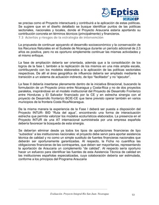 se precisa como el Proyecto interactuará y contribuirá a la aplicación de estas políticas.
Se sugiere que en el diseño detallado se busque identificar puntos de las políticas
sectoriales, nacionales y locales, donde el Proyecto Araucaria estaría aportando su
contribución concreta en términos técnicos (principalmente) y financieros.
7.3 Aciertos y riesgos de la estrategia de intervención

La propuesta de continuar apoyando el desarrollo socioeconómico y la conservación de
los Recursos Naturales en el Sudeste de Nicaragua durante un período adicional de 2,5
años es positiva, pero no es oportuno simplemente continuar las mismas actividades y
el mismo enfoque.

La fase de ampliación debería ser orientada, además que a la consolidación de los
logros de la fase I, también a la replicación de los mismos en una más amplia escala,
contribuyendo con los modelos elaborados a la aplicación de las políticas sectoriales
respectivas. De allí el área geográfica de influencia debería ser ampliado mediante la
transición a un sistema de actuación indirecto, de tipo “facilitador” y no “ejecutor”.

La fase II debería insertarse plenamente dentro de la iniciativa Binacional, buscando la
formulación de un Proyecto único entre Nicaragua y Costa-Rica y no de dos proyectos
paralelos, inspirándose en el modelo institucional del Proyecto de Desarrollo Fronterizo
entre Honduras y El Salvador financiado por la CE y en estrecha sinergia con el
proyecto de Desarrollo fronterizo BCIE-CE que tiene previsto operar también en varios
municipios de la frontera Costa Rica/Nicaragua.

De la misma manera la experiencia de la Fase I deberá ser puesta a disposición del
Proyecto INTUR- BID “Ruta del agua”, encontrando una forma de interactuación
estrecha que permita valorizar los modelos ecoturísticos elaborados. La presencia en el
Proyecto INTUR de una AT internacional suministrada por una empresa española
debería favorecer la búsqueda de esta sinergia.

Se deberían eliminar desde ya todos los tipos de aportaciones financieras de tipo
“subsidios” a las instituciones nacionales: el proyecto debe servir para aportar asistencia
técnica de calidad y no como un simple sustituto de fuentes financieras nacionales que
deberán ser oportunamente garantizadas. Al respecto, la Ficha no cuantifica las
obligaciones financieras de las contrapartes, que deben ser mayoritarias, representando
la aportación de Araucaria un complemento “de calidad”. Al respecto sería oportuno
hacer un esfuerzo para identificar las fuentes de esta Asistencia Técnica de calidad en
las instituciones españolas especializadas, cuya colaboración debería ser estimulada,
conforme a los principios del Programa Araucaria




                       Evaluación. Proyecto Integral Río San Juan. Nicaragua        53
 
