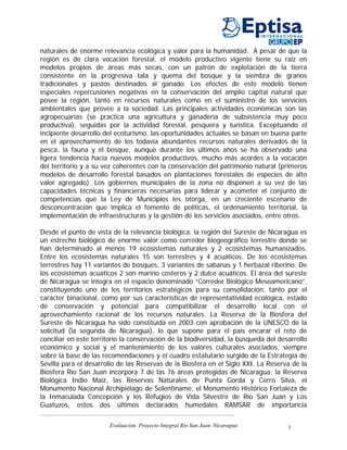 naturales de enorme relevancia ecológica y valor para la humanidad. A pesar de que la
región es de clara vocación forestal, el modelo productivo vigente tiene su raíz en
modelos propios de áreas más secas, con un patrón de explotación de la tierra
consistente en la progresiva tala y quema del bosque y la siembra de granos
tradicionales y pastos destinados al ganado. Los efectos de este modelo tienen
especiales repercusiones negativas en la conservación del amplio capital natural que
posee la región, tanto en recursos naturales como en el suministro de los servicios
ambientales que provee a la sociedad. Las principales actividades económicas son las
agropecuarias (se practica una agricultura y ganadería de subsistencia muy poco
productiva), seguidas por la actividad forestal, pesquera y turística. Exceptuando el
incipiente desarrollo del ecoturismo, las oportunidades actuales se basan en buena parte
en el aprovechamiento de los todavía abundantes recursos naturales derivados de la
pesca, la fauna y el bosque, aunque durante los últimos años se ha observado una
ligera tendencia hacia nuevos modelos productivos, mucho más acordes a la vocación
del territorio y a su vez coherentes con la conservación del patrimonio natural (primeros
modelos de desarrollo forestal basados en plantaciones forestales de especies de alto
valor agregado). Los gobiernos municipales de la zona no disponen a su vez de las
capacidades técnicas y financieras necesarias para liderar y acometer el conjunto de
competencias que la Ley de Municipios les otorga, en un creciente escenario de
desconcentración que implica el fomento de políticas, el ordenamiento territorial, la
implementación de infraestructuras y la gestión de los servicios asociados, entre otros.

Desde el punto de vista de la relevancia biológica, la región del Sureste de Nicaragua es
un estrecho biológico de enorme valor como corredor biogeográfico terrestre donde se
han determinado al menos 19 ecosistemas naturales y 2 ecosistemas humanizados.
Entre los ecosistemas naturales 15 son terrestres y 4 acuáticos. De los ecosistemas
terrestres hay 11 variantes de bosques, 3 variantes de sabanas y 1 herbazal riberino. De
los ecosistemas acuáticos 2 son marino costeros y 2 dulce acuáticos. El área del sureste
de Nicaragua se integra en el espacio denominado “Corredor Biológico Mesoamericano”,
constituyendo uno de los territorios estratégicos para su consolidación, tanto por el
carácter binacional, como por sus características de representatividad ecológica, estado
de conservación y potencial para compatibilizar el desarrollo local con el
aprovechamiento racional de los recursos naturales. La Reserva de la Biosfera del
Sureste de Nicaragua ha sido constituida en 2003 con aprobación de la UNESCO de la
solicitud (la segunda de Nicaragua), lo que supone para el país encarar el reto de
conciliar en este territorio la conservación de la biodiversidad, la búsqueda del desarrollo
económico y social y el mantenimiento de los valores culturales asociados, siempre
sobre la base de las recomendaciones y el cuadro estatutario surgido de la Estrategia de
Sevilla para el desarrollo de las Reservas de la Biosfera en el Siglo XXI. La Reserva de la
Biosfera Río San Juan incorpora 7 de las 76 áreas protegidas de Nicaragua: la Reserva
Biológica Indio Maíz, las Reservas Naturales de Punta Gorda y Cerro Silva, el
Monumento Nacional Archipiélago de Solentiname, el Monumento Histórico Fortaleza de
la Inmaculada Concepción y los Refugios de Vida Silvestre de Río San Juan y Los
Guatuzos, estos dos últimos declarados humedales RAMSAR de importancia

                       Evaluación. Proyecto Integral Río San Juan. Nicaragua         1
 