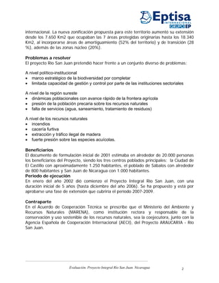 internacional. La nueva zonificación propuesta para este territorio aumentó su extensión
desde los 7.650 Km2 que ocupaban las 7 áreas protegidas originarias hasta los 18.340
Km2, al incorporarse áreas de amortiguamiento (52% del territorio) y de transición (28
%), además de las zonas núcleo (20%).

Problemas a resolver
El proyecto Río San Juan pretendió hacer frente a un conjunto diverso de problemas:

A nivel político-institucional
• marco estratégico de la biodiversidad por completar
• limitada capacidad de gestión y control por parte de las instituciones sectoriales

A nivel de la región sureste
• dinámicas poblacionales con avance rápido de la frontera agrícola
• presión de la población precaria sobre los recursos naturales
• falta de servicios (agua, saneamiento, tratamiento de residuos)

A nivel de los recursos naturales
• incendios
• cacería furtiva
• extracción y tráfico ilegal de madera
• fuerte presión sobre las especies acuícolas.

Beneficiarios
El documento de formulación inicial de 2001 estimaba en alrededor de 20.000 personas
los beneficiarios del Proyecto, siendo los tres centros poblados principales: la Ciudad de
El Castillo con aproximadamente 1.250 habitantes, el poblado de Sábalos con alrededor
de 800 habitantes y San Juan de Nicaragua con 1.000 habitantes.
Periodo de ejecución
En enero del año 2002 dió comienzo el Proyecto Integral Río San Juan, con una
duración inicial de 5 años (hasta diciembre del año 2006). Se ha propuesto y está por
aprobarse una fase de extensión que cubriría el período 2007-2009.

Contraparte
En el Acuerdo de Cooperación Técnica se prescribe que el Ministerio del Ambiente y
Recursos Naturales (MARENA), como institución rectora y responsable de la
conservación y uso sostenible de los recursos naturales, sea la coejecutora, junto con la
Agencia Española de Cooperación Internacional (AECI), del Proyecto ARAUCARIA - Río
San Juan.




                       Evaluación. Proyecto Integral Río San Juan. Nicaragua       2
 