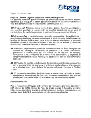 Lógica de intervención

Objetivo General, Objetivo Específico, Resultados Esperado
Los objetivos planteados por el documento de formulación prevén desarrollar modelos
replicables que conjuguen la acción político-institucional con la acción ciudadana en
vista de la conservación del medio ambiente. Son formulados así:

Objetivo general - Nicaragua cuenta con modelos de gestión, desarrollo y participación
que permiten garantizar la conservación de aquellos ecosistemas claves para el
mantenimiento del equilibrio ecológico y el progreso humano y económico del país.

Objetivo específico – Las instituciones nacionales responsables y las poblaciones y
organizaciones locales de las áreas protegidas de la franja fronteriza de la Reserva e la
Biosfera del Sudeste de Nicaragua y sus territorios conexos, cuentan con la necesaria
capacidad, decisión e instrumentos de gestión para afrontar los retos de un desarrollo
en armonía con la conservación de lo recursos naturales.

R1 El Proyecto ha promovido la protección y conservación de las Áreas Protegidas del
  Sudeste de Nicaragua, fortaleciendo la presencia y el control institucional,
  propiciando la normalización del uso racional de los recursos del territorio,
  involucrando a las poblaciones en la tarea de la conservación, y ampliando el
  conocimiento sobre la riqueza natural y sus posibilidades para un aprovechamiento
  sostenible

R2 El Proyecto ha incidido en la búsqueda de alternativas económicas consecuentes
  con el uso racional de los recursos y el territorio, a través del apoyo a la asistencia
  de la iniciativa local, y sobre la base de las potencialidades inherentes al Río San
  Juan

R3 El proyecto ha permitido a las instituciones y asociaciones nacionales y locales
  vinculadas al desarrollo del Río San Juan, fortalecer capacidades e instrumentos
  para la gestión ambiental de los núcleos poblados y las áreas bajo protección

Medios financieros

Para la realización del Proyecto el Documento de Formulación prevé una dotación de
2,64 millones de € (439 millones de Ptas.) de fondos a cargo de la AECI y un monto
más o menos equivalente a cargo de varias instituciones y actores nicaragüenses. Los
gastos a cargo de la AECI son repartidos entre las siguientes categorías:




                       Evaluación. Proyecto Integral Río San Juan. Nicaragua      3
 