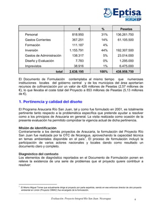 €                       %                  Pesetas
        Personal                                         818.950                        31%            136.261.750
        Gastos Corrientes                                367.251                        14%              61.105.500
        Formación                                        111.187                         4%
        Inversión                                     1.155.791                         44%            192.307.500
        Gastos de Administración                         138.317                         5%              23.014.000
        Diseño y Evaluación                                  7.783                       0%                1.295.000
        Imprevistos                                        38.916                        1%                6.475.000
                                        total         2.638.195                       100%             438.958.750

El Documento de Formulación contemplaba al mismo tiempo que numerosas
instituciones locales del gobierno central y de los municipios del área aportarían
recursos de cofinanciación por un valor de 426 millones de Pesetas (2,57 millones de
€), lo que llevaba el coste total del Proyecto a 853 millones de Pesetas (5,13 millones
de €).

1. Pertinencia y calidad del diseño

El Programa Araucaria Río San Juan, tal y como fue formulado en 2001, es totalmente
pertinente tanto respecto a la problemática específica que pretende ayudar a resolver
como a los principios de Araucaria en general. La visita realizada como ocasión de la
presente evaluación ha permitido comprobar la vigencia actual de dicha pertinencia.

Misión de identificación
Contrariamente a los demás proyectos de Araucaria, la formulación del Proyecto Río
San Juan fue realizada por la OTC de Nicaragua, aprovechando la capacidad técnica
en temas ambientales disponible en el país1. El proceso de formulación incluyó la
participación de varios actores nacionales y locales dando como resultado un
documento claro y completo.

Diagnóstico del contexto
Los elementos de diagnóstico reportados en el Documento de Formulación ponen en
relieve la existencia de una serie de problemas que el proyecto quiere contribuir a
resolver:




1
    El Mismo Miguel Torres que actualmente dirige el proyecto por parte española, siendo en ese entonces director de otro proyecto
    ambiental en Limón (Proyecto CIMAC) fue encargado de la formulación.



                                   Evaluación. Proyecto Integral Río San Juan. Nicaragua                                  4
 