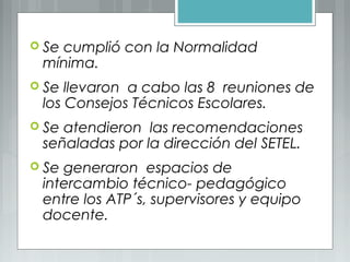 Se cumplió con la Normalidad
mínima.
 Se llevaron a cabo las 8 reuniones de
los Consejos Técnicos Escolares.
 Se atendieron las recomendaciones
señaladas por la dirección del SETEL.
 Se generaron espacios de
intercambio técnico- pedagógico
entre los ATP´s, supervisores y equipo
docente.
 