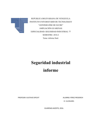 REPUBLICA BOLIVARIANA DE VENEZUELA
INSTITUTO UNIVERSITARIO DE TECNOLOGICO
“ANTONIO JÓSE DE SUCRE”
AMPLIACIÓN GUARENAS
ESPECIALIDAD: SEGURIDAD INDUSTRIAL 77
SEMESTRE: 2016-2
Tema: informe final.
Seguridad industrial
informe
PROFESOR: GUSTAVO SPECHT ALUMNO: PEREZ FREDERICH
CI: 16.056.892.
GUARENAS AGOSTO, 2016.
 