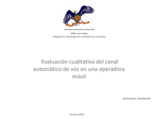 MBA mercadeo 
Asignatura: Investigación cualitativa de mercado 
Evaluación cualitativa del canal automático de voz en una operadora móvil 
Goncalves, Humberto 
Octubre 2014  