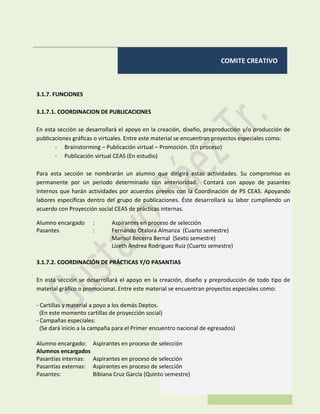 COMITE CREATIVO
3.1.7. FUNCIONES
3.1.7.1. COORDINACION DE PUBLICACIONES
En esta sección se desarrollará el apoyo en la creación, diseño, preproducción y/o producción de
publicaciones gráficas o virtuales. Entre este material se encuentran proyectos especiales como:
- Brainstorming – Publicación virtual – Promoción. (En proceso)
- Publicación virtual CEAS (En estudio)
Para esta sección se nombrarán un alumno que dirigirá estas actividades. Su compromiso es
permanente por un periodo determinado con anterioridad. Contará con apoyo de pasantes
internos que harán actividades por acuerdos previos con la Coordinación de PS CEAS. Apoyando
labores específicas dentro del grupo de publicaciones. Éste desarrollará su labor cumpliendo un
acuerdo con Proyección social CEAS de prácticas internas.
Alumno encargado : Aspirantes en proceso de selección
Pasantes : Fernando Otalora Almanza (Cuarto semestre)
Marisol Becerra Bernal (Sexto semestre)
Lizeth Andrea Rodriguez Ruiz (Cuarto semestre)
3.1.7.2. COORDINACIÓN DE PRÁCTICAS Y/O PASANTIAS
En esta sección se desarrollará el apoyo en la creación, diseño y preproducción de todo tipo de
material gráfico o promocional. Entre este material se encuentran proyectos especiales como:
- Cartillas y material a poyo a los demás Deptos.
(En este momento cartillas de proyección social)
- Campañas especiales:
(Se dará inicio a la campaña para el Primer encuentro nacional de egresados)
Alumno encargado: Aspirantes en proceso de selección
Alumnos encargados
Pasantías internas: Aspirantes en proceso de selección
Pasantías externas: Aspirantes en proceso de selección
Pasantes: Bibiana Cruz García (Quinto semestre)
 