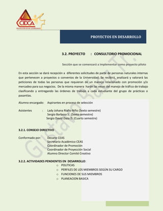 PROYECTOS EN DESARROLLO
3.2. PROYECTO : CONSULTORIO PROMOCIONAL
.
Sección que se comenzará a implementar como proyecto piloto
En esta sección se dará recepción a diferentes solicitudes de parte de personas naturales internas
que pertenecen a proyectos o convenios de la Universidad. Se recibirá, analizará y valorará las
peticiones de todas las personas que requieran de un manejo relacionado con promoción y/o
mercadeo para sus negocios. De la misma manera harán las veces del manejo de tráfico de trabajo
clasificando y entregando las órdenes de trabajo a cada estudiante del grupo de prácticas o
pasantías.
Alumno encargado: Aspirantes en proceso de selección
Asistentes : Lady Johana Riaño Niño (Sexto semestre)
Sergio Barbosa S. (Sexto semestre)
Sergio David Daza D. (Cuarto semestre)
3.2.1. CONSEJO DIRECTIVO
Conformado por: Decano CEAS
Secretario Académico CEAS
Coordinador de Promoción
Coordinador de Proyección Social
Alumno Director Comité Creativo
3.2.2. ACTIVIDADES PENDIENTES EN DESARROLLO:
o POLITICAS
o PERFILES DE LOS MIEMBROS SEGÚN SU CARGO
o FUNCIONES DE SUS MIEMBROS
o PLANEACION BASICA
 