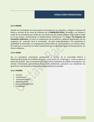 CONSULTORIO PROMOCIONAL
3.2.3. MISION
Atender las necesidades de comunicación promocional de las pequeñas y medianas empresas de
bienes y servicios de las zonas de influencia de la FUNDACION CIDCA. Sirviendo a sus clientes a
través de sus estudiantes por medio de una asesoría de alta calidad, creativa y adecuada al medio
en el que actúan. Contribuyendo al fortalecimiento institucional y la imagen del Programa De
Promoción Publicitaria, así como al cumplimiento de las políticas y objetivos relacionados con los
programas de extensión hacia la comunidad. De igual modo brindando a sus estudiantes la
posibilidad de desarrollar sus competencias profesionales de forma práctica, con clientes reales.
De modo que se conviertan en factor fundamental para el desarrollo de los microempresarios, sus
Pymes y Mipymes.
3.2.4. VISION
Ser un consultorio universitario promocional al servicio de la comunidad (Pymes y
Mipymes).Reconocido en el ámbito educativo y empresarial por su liderazgo y continuo aporte al
desarrollo de éstas. Que se caracterice por proporcionar propuestas de calidad e innovadoras a sus
clientes. Fomentando oportunidades de desarrollo profesional y personal a sus estudiantes. De
igual forma contribuyendo al desarrollo comprometido de la sociedad.
3.2.5. VALORES
 Servicio
 Compromiso
 Formación integral
 Profesionalismo
 Responsabilidad Social
 Creatividad
 