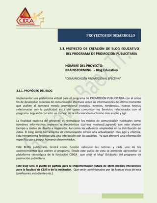 PROYECTOS EN DESARROLLO
3.3. PROYECTO DE CREACIÓN DE BLOG EDUCATIVO
DEL PROGRAMA DE PROMOCIÓN PUBLICITARIA
NOMBRE DEL PROYECTO:
BRAINSTORMING - Blog Educativo
“COMUNICACIÓN PROMOCIONAL EFECTIVA”
3.3.1. PROPÓSITO DEL BLOG
Implementar una plataforma virtual para el programa de PROMOCIÓN PUBLICITARIA con el único
fin de desarrollar procesos de comunicación efectivos sobre las informaciones de último momento
que atañen al contexto mezcla promocional (noticias, eventos, tendencias, nuevas teorías
relacionadas con la publicidad etc.). Así como comunicar los Servicios relacionados con el
programa. Logrando con esto un manejo de la información muchísimo más amplio y ágil.
La finalidad explicita del proyecto es reemplazar los medios de comunicación habituales como
boletines informativos impresos o electrónicos (correos masivos).Logrando con esto ahorrar
tiempo y costos de diseño e impresión. Así como los esfuerzos empleados en la distribución de
estos. El blog como herramienta de comunicación ofrece una actualización más ágil y efectiva.
Esta herramienta favorece una alta interacción con los usuarios. Ya que ofrecerá una información
específica para grupos humanos determinados.
Esté BLOG publicitario tendrá como función vehicular las noticias y cada uno de los
acontecimientos que atañen al programa. Desde este punto de vista se pretende aprovechar la
plataforma tecnológica de la fundación CIDCA que aloje el blog1
(bitácora) del programa de
promoción publicitaria.
Este blog será el punto de partida para la implementación futura de otros medios interactivos
para la facultad de CEAS o de la Institución. Que serán administrados por las fuerzas vivas de esta
(profesores, estudiantes etc.).
 