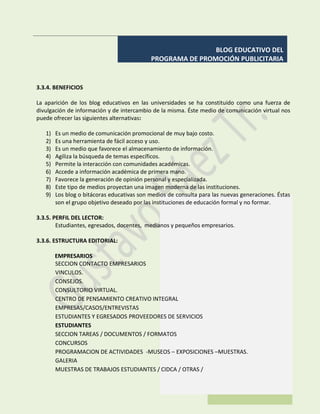 BLOG EDUCATIVO DEL
PROGRAMA DE PROMOCIÓN PUBLICITARIA
3.3.4. BENEFICIOS
La aparición de los blog educativos en las universidades se ha constituido como una fuerza de
divulgación de información y de intercambio de la misma. Éste medio de comunicación virtual nos
puede ofrecer las siguientes alternativas:
1) Es un medio de comunicación promocional de muy bajo costo.
2) Es una herramienta de fácil acceso y uso.
3) Es un medio que favorece el almacenamiento de información.
4) Agiliza la búsqueda de temas específicos.
5) Permite la interacción con comunidades académicas.
6) Accede a información académica de primera mano.
7) Favorece la generación de opinión personal y especializada.
8) Este tipo de medios proyectan una imagen moderna de las instituciones.
9) Los blog o bitácoras educativas son medios de consulta para las nuevas generaciones. Éstas
son el grupo objetivo deseado por las instituciones de educación formal y no formar.
3.3.5. PERFIL DEL LECTOR:
Estudiantes, egresados, docentes, medianos y pequeños empresarios.
3.3.6. ESTRUCTURA EDITORIAL:
EMPRESARIOS
SECCION CONTACTO EMPRESARIOS
VINCULOS.
CONSEJOS.
CONSULTORIO VIRTUAL.
CENTRO DE PENSAMIENTO CREATIVO INTEGRAL
EMPRESAS/CASOS/ENTREVISTAS
ESTUDIANTES Y EGRESADOS PROVEEDORES DE SERVICIOS
ESTUDIANTES
SECCION TAREAS / DOCUMENTOS / FORMATOS
CONCURSOS
PROGRAMACION DE ACTIVIDADES -MUSEOS – EXPOSICIONES –MUESTRAS.
GALERIA
MUESTRAS DE TRABAJOS ESTUDIANTES / CIDCA / OTRAS /
 