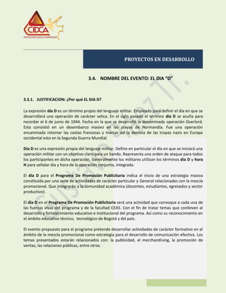 PROYECTOS EN DESARROLLO
3.4. NOMBRE DEL EVENTO: EL DIA “D”
3.3.1. JUSTIFICACION: ¿Por qué EL DIA D?
La expresión día D es un término propio del lenguaje militar. Empleado para definir el día en que se
desarrollará una operación de carácter velica. En el siglo pasado el término día D se acuña para
recordar el 6 de junio de 1944. Fecha en la que se desarrolló la denominada operación Overlord.
Esta consistió en un desembarco masivo en las playas de Normandía. Fue una operación
encaminada retomar las costas francesas y marcar así la derrota de las tropas nazis en Europa
occidental esto en la Segunda Guerra Mundial.
Día D es una expresión propia del lenguaje militar. Define en particular el día en que se iniciará una
operación militar con un objetivo claro para un bando. Representa una orden de ataque para todos
los participantes en dicha operación. Generalmente los militares utilizan los términos día D y hora
H para señalar día y hora de la operación conjunta, integrada.
El día D para el Programa De Promoción Publicitaria indica el inicio de una estrategia masiva
constituida por una serie de actividades de carácter particular y General relacionadas con la mezcla
promocional. Que integrarán a la comunidad académica (docentes, estudiantes, egresados y sector
productivo).
El día D en el Programa De Promoción Publicitaria será una actividad que convoque a cada una de
las fuerzas vivas del programa y de la facultad CEAS. Con el fin de tratar temas que conlleven al
desarrollo y fortalecimiento educativo e institucional del programa. Así como su reconocimiento en
el ámbito educativo técnico, tecnológico de Bogotá y del país.
El evento propuesto para el programa pretende desarrollar actividades de carácter formativo en el
ámbito de la mezcla promocional como estrategia para el desarrollo de comunicación efectiva. Los
temas presentados estarán relacionados con: la publicidad, el merchandising, la promoción de
ventas, las relaciones públicas, entre otros.
 