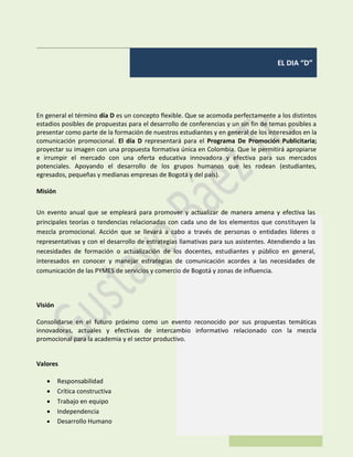 EL DIA “D”
En general el término día D es un concepto flexible. Que se acomoda perfectamente a los distintos
estadios posibles de propuestas para el desarrollo de conferencias y un sin fin de temas posibles a
presentar como parte de la formación de nuestros estudiantes y en general de los interesados en la
comunicación promocional. El día D representará para el Programa De Promoción Publicitaria;
proyectar su imagen con una propuesta formativa única en Colombia. Que le permitirá apropiarse
e irrumpir el mercado con una oferta educativa innovadora y efectiva para sus mercados
potenciales. Apoyando el desarrollo de los grupos humanos que les rodean (estudiantes,
egresados, pequeñas y medianas empresas de Bogotá y del país).
Misión
Un evento anual que se empleará para promover y actualizar de manera amena y efectiva las
principales teorías o tendencias relacionadas con cada uno de los elementos que constituyen la
mezcla promocional. Acción que se llevará a cabo a través de personas o entidades líderes o
representativas y con el desarrollo de estrategias llamativas para sus asistentes. Atendiendo a las
necesidades de formación o actualización de los docentes, estudiantes y público en general,
interesados en conocer y manejar estrategias de comunicación acordes a las necesidades de
comunicación de las PYMES de servicios y comercio de Bogotá y zonas de influencia.
Visión
Consolidarse en el futuro próximo como un evento reconocido por sus propuestas temáticas
innovadoras, actuales y efectivas de intercambio informativo relacionado con la mezcla
promocional para la academia y el sector productivo.
Valores
 Responsabilidad
 Crítica constructiva
 Trabajo en equipo
 Independencia
 Desarrollo Humano
 