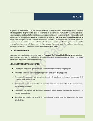 EL DIA “D”
En general el término día D es un concepto flexible. Que se acomoda perfectamente a los distintos
estadios posibles de propuestas para el desarrollo de conferencias y un sin fin de temas posibles a
presentar como parte de la formación de nuestros estudiantes y en general de los interesados en la
comunicación promocional. El día D representará para el Programa De Promoción Publicitaria;
proyectar su imagen con una propuesta formativa única en Colombia. Que le permitirá apropiarse
e irrumpir el mercado con una oferta educativa innovadora y efectiva para sus mercados
potenciales. Apoyando el desarrollo de los grupos humanos que les rodean (estudiantes,
egresados, pequeñas y medianas empresas de Bogotá y del país).
3.3.2. OBJETIVO GENERAL
Presentar un evento representativo para el Programa De Promoción Publicitaria que aglutine y
contribuya en la formación profesional de las comunidades representativas del mismo (docentes,
estudiantes, egresados y sector productivo).
3.3.3. OBJETIVO OBJETIVOS ESPECÍFICOS
 Desarrollar un evento que promueva la el fundamento teórico del programa.
 Presentar temarios asociados con el perfil de formación del programa
 Propiciar el intercambio de conocimiento entre la academia y el sector productivo de la
comunicación promocional.
 Constituirse como herramienta de actualización del conocimiento de los estudiantes y
docentes del programa.
 Conformar un espacio de discusión académico sobre temas actuales con respecto a la
mezcla promocional.
 Actualizar los estados del arte de la comunicación promocional del programa y del sector
productivo.
 